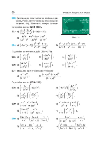 Розділ 1. Раціональні вирази
60
272. Виконавши перетворення дробових ви-
разів, учень витер частину класної дош-
ки (мал. 14). Відновіть витерті записи.
Спростіть вираз (273–274).
273. а) ( )
( )
2
2 2
3 9
4 3 ;
24 9
+ +
⋅ ⋅ − −
−
x x
x x
x x
б)
2 2 2
2 2 3 3
4 6 3 2
.
2
4 12
−
⋅ ⋅
+
−
a b a ab ab
a b
a b a b
274. а) ( )
( ) ( )
2 2
2
2 2 2
8 ;
8
+ −
− + ⋅ ⋅
−
a b b a
a a b
a b a
б)
x x x x x
x x
x x
− + + −
⋅ ⋅
+ −
+
2 2 2
2
2 1 16
.
2 2 3 3
4
Піднесіть до степеня дріб (275–276).
275. а)
2
2
3
;
⎛ ⎞
−
⎜ ⎟
⎝ ⎠
x z
a n
б)
3
2
3
3
;
2
⎛ ⎞
−
⎜ ⎟
⎝ ⎠
m n
ac
в)
4
2
4
.
2
⎛ ⎞
⎜ ⎟
−
⎝ ⎠
xy z
an
276. а)
3
2
2 3
0,2
;
3
⎛ ⎞
⎜ ⎟
⎝ ⎠
a
x y
б)
3
2
;
2
−
⎛ ⎞
⎜ ⎟
⎝ ⎠
−
a c
x z
в)
0
5
0,3
.
2 1
⎛ ⎞
⎜ ⎟
−
⎝ ⎠
ax
x
277. Подайте дріб у вигляді степеня:
а)
( )
15 30
15
;
⋅
+
a x
a x
б)
( ) ( )
( )
10 20
20
.
2
− ⋅ +
+
x y x y
x y
Спростіть вираз (278–280).
278. а)
2
2
4 6
2 3
3
12 ;
2
⎛ ⎞
− ⋅
⎜ ⎟
⎝ ⎠
a
a b
a b
в) ( )
3
4
6 3
2
3
8 ;
2
⎛ ⎞
− ⋅⎜ ⎟
⎝ ⎠
z
x y
x y
б)
x y
y x
⎛ ⎞ ⎛ ⎞
−
⋅
⎜ ⎟ ⎜ ⎟
−
⎝ ⎠ ⎝ ⎠
2 3
2 2
3 3
2
;
2
г)
3 2
2 4
3 3
9
.
3
⎛ ⎞ ⎛ ⎞
⋅
⎜ ⎟ ⎜ ⎟
⎝ ⎠ ⎝ ⎠
a b
b a
279. а)
3 2
3
2 1
;
5 5 0,2
− +
⋅
−
ax a a
a ax
в)
2
2
2
4 4 2
;
2
4
− + +
⎛ ⎞
⋅⎜ ⎟
⎝ ⎠
−
−
x x x
x
x
б)
a a
a a a
− −
⎛ ⎞
⋅
⎜ ⎟
⎝ ⎠
− − +
2 3
2
2 1 1
;
1 4 4 1
г)
2 2
1
1.
⎛ ⎞
⋅ + +
⎜ ⎟
+ ⎝ ⎠
a c
a c c a
280. а) 2
25 10 3 4 1
;
1 2 5
4 25
+ +
⎛ ⎞
⋅ −
⎜ ⎟
⎝ ⎠
− −
−
a a
a a
a
в)
( ) ( )
2 2
2 2
1
;
1
1
− +
⋅
−
+ − +
a x x
x
ax a x
б)
x y x y x
x x y x y
⎛ ⎞
+ −
− ⋅
⎜ ⎟
⎝ ⎠
− +
2 2
2
; г)
2 2
2 2
3 1 9 3
.
3 1
9 1 1
⎛ ⎞
+ +
− ⋅
⎜ ⎟
+
− +
⎝ ⎠
a a a a
a
a a
Мал. 14
 