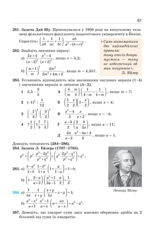 61
281. Задача Дай Шу. Пропонувалася у 1908 році на випускному екза-
мені філологічного факультету педагогічного університету в Пекіні.
Спростіть:
ab
ab ac bc a b c
⎛ ⎞
+ + ⋅
⎜ ⎟
⎝ ⎠ − +
2 2
1 1 1
( )
.
282. Знайдіть значення виразу:
а)
( ) ( )
2
2 2
2 4 4
,
2 2
+ −
⋅
− +
x x
x x
якщо х = 3,2;
б)
2 2
2
1 3
,
2 4 2
+
⎛ ⎞
⋅
⎜ ⎟
⎝ ⎠ + +
m m
m m m
якщо т = 4,357.
283. Установіть відповідність між значеннями числових виразів (1–4)
і значеннями виразів зі змінною (А–Д).
1 2,5 ·
3
5
А
4 1 1
4 4 4
m
m m m
⎛ ⎞ ⎛ ⎞
− ⋅ −
⎜ ⎟ ⎜ ⎟
⎝ ⎠ ⎝ ⎠
− +
, якщо m = 7;
2 (−1)2
:
1
12
Б
1
1
2 2 2
x x
⎛ ⎞ ⎛ ⎞
− −
⎜ ⎟ ⎜ ⎟
⎝ ⎠ ⎝ ⎠
, якщо х = 4;
3
3 2
2 3
3 2
⎛ ⎞ ⎛ ⎞
− ⋅ −
⎜ ⎟ ⎜ ⎟
⎝ ⎠ ⎝ ⎠
В
2
4
2 2
х х
х
−
⋅
+
, якщо х = −4;
4
1 7 7
7 1
2 5 3
⎛ ⎞
⋅ −
⎜ ⎟
⎝ ⎠
Г
3 2 3
2 2
а
а а
− ⎛ ⎞
⋅ −
⎜ ⎟
⎝ ⎠
, якщо а = 11;
Д
2
2 4 4
2 3
а а а
а
− +
⋅
−
, якщо а = 1.
Доведіть тотожність (284–286).
284. Задача Л. Ейлера (1707–1783).
3 3 3 3
3 3 3 3
3 3 3 3
2 2
p q p q
p p q q
p q p q
⎛ ⎞ ⎛ ⎞
− −
= ⋅ + ⋅ +
⎜ ⎟ ⎜ ⎟
+ +
⎝ ⎠ ⎝ ⎠
.
285. a)
2 2
1 1
1 1 ;
1 1 1
− − ⎛ ⎞
⋅ ⋅ + = −
⎜ ⎟
⎝ ⎠
+ + −
a b a
b
b a a
б)
2
3 1 1
1 .
2 2 1 2 2
⎛ ⎞
− +
⎛ ⎞
− ⋅ − =
⎜ ⎟ ⎜ ⎟
⎝ ⎠
+ −
⎝ ⎠
a a a
a a
286. a)
1 1
1;
5 5
+
⎛ ⎞
− ⋅ − − =
⎜ ⎟
⎝ ⎠
+
x y
x y
x x y x
б)
2 2 2
3 2
1
.
1
− − ⎛ ⎞
⋅ ⋅ + = −
⎜ ⎟
⎝ ⎠
+ + −
a x a ax
a a a
a a x a x
287. Доведіть, що квадрат суми двох взаємно обернених дробів на 2
більший від суми їх квадратів.
Саме математика
дає найнадійніші
правила:
тому хто їх дотри-
мується — тому
не небезпечний об-
ман почуттів .
Л. Ейлер
Леонард Ейлер
 