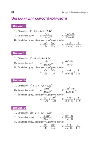 Розділ 1. Раціональні вирази
64
ЗАВДАННЯ ДЛЯ САМОСТІЙНОЇ РОБОТИ
ВАРІАНТ І
1 . Обчисліть: 35
: 81 + (5,3 – 7,3)3
.
2 . Скоротіть дріб: а)
2
3
8
;
12
x c
axc
б)
2
15 60
.
20 40
−
+
a
a
3 . Знайдіть суму, різницю та добуток дробів:
а)
2
12
ac
x
і
2
5
;
12
ac
x
б)
( )
1
4
−
−
x
x x
і
1
.
4 − x
ВАРІАНТ ІІ
1 . Обчисліть: 25
: 8 + (3,5 – 5,5)2
.
2 . Скоротіть дріб: а)
2
3
16
;
24
ax
amx
б)
2
6 24
.
12 24
−
−
n
n
3 . Знайдіть суму, різницю та добуток дробів:
а)
2
12
n x
c
і
2
7
;
12
n x
c
б)
( )
1
5
−
−
a
a a
і
1
.
5− a
ВАРІАНТ ІІІ
1 . Обчисліть: 45
: 16 + (7,5 – 5,5)3
.
2 . Скоротіть дріб: а)
3
2
20
;
24
cx
cnx
б)
2
12 48
.
10 20
−
+
x
x
3 . Знайдіть суму, різницю та добуток дробів:
а)
2
10
ax
m
і
2
3
;
10
ax
m
б)
( )
1
5
+
−
n
n n
і
1
.
5−n
ВАРІАНТ ІV
1 . Обчисліть: 32 : 24
+ (5,7 – 7,7)3
.
2 . Скоротіть дріб: а)
2
3
32
;
24
az
acz
б)
2
8 32
.
15 30
−
−
c
c
3 . Знайдіть суму, різницю та добуток дробів:
а)
3
14
cx
n
і
3
5
;
14
cx
n
б)
( )
2
3
−
−
c
c c
і
1
.
3− c
 
