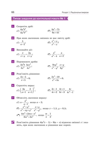 Розділ 1. Раціональні вирази
66
ТИПОВІ ЗАВДАННЯ ДО КОНТРОЛЬНОЇ РОБОТИ № 1
1 Скоротіть дріб:
а )
2 3
4 2
6
;
8
a b
a b
б )
2
3 75
.
9 45
−
+
a
a
2 При яких значеннях змінних не має змісту дріб:
а )
5
;
2
−
a
б )
2
2
?
+
−
x x
x x
3 Виконайте дії:
а )
2
;
+
+ +
x y
x y x y
б )
2
2
.
2
4
−
+
−
a a
a
a
4 Перемножте дроби:
а )
2 2
3 3
2 5
;
3 4
⋅
a b ax
x x
б )
3
2 2 2
9
.
6
+
⋅
−
xy x y
x y y
5 Розв’яжіть рівняння:
а )
2 5
0;
5
−
=
+
x
x
б )
2
2
2 18
0.
3
−
=
+
x
x x
6 Спростіть вираз:
а )
2
3 3
;
1 1
⎛ ⎞
+
⎜ ⎟
⎝ ⎠
+ +
a
a a
б ) 2
2 1 2 1 4
.
4 2 6 3 4 1
− +
+ +
+ − −
c c c
c c c
7 Обчисліть значення виразу:
а )
2
,
1
−
−
a
a
a
якщо а = 2;
б )
3 3
2 2 2 2
,
+ +
−
− + −
x y x y
x xy y x y
якщо х = 1,5, у = 0,5;
в )
2 2
2 2
4 2
,
8 3
+ −
+
m mn n
m n
якщо
1
.
2
=
m
n
8 Розв’яжіть рівняння 4(а2
х − 1) = 9(а + х) відносно змінної х і вка-
жіть, при яких значеннях а рівняння має корені.
 