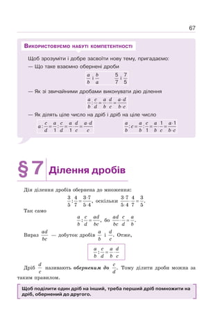 67
Щоб зрозуміти і добре засвоїти нову тему, пригадаємо:
— Що таке взаємно обернені дроби
a b
b a
5 7
i i
7 5
— Як зі звичайними дробами виконувати дію ділення
a c a d a d
b d b c b c
⋅
= ⋅ =
⋅
:
— Як ділять ціле число на дріб і дріб на ціле число
c a c a d a d
a
d d c c
⋅
= = ⋅ =
: :
1 1
a a c a a
c
b b b c b c
⋅
= = ⋅ =
⋅
1 1
: :
1
ВИКОРИСТОВУЄМО НАБУТІ КОМПЕТЕНТНОСТІ
§7 Ділення дробів
Дія ділення дробів обернена до множення:
⋅
=
⋅
3 4 3 7
: ,
5 7 5 4
оскільки
3 7 4 3
.
5 4 7 5
⋅
⋅ =
⋅
Так само
: ,
a c ad
b d bc
= бо .
ad c a
bc d b
⋅ =
Вираз
ad
bc
— добуток дробів
a
b
і .
d
c
Отже,
:
a c a d
b d b c
= ⋅
Дріб
d
c
називають оберненим до .
c
d
Тому ділити дроби можна за
таким правилом.
Щоб поділити один дріб на інший, треба перший дріб помножити на
дріб, обернений до другого.
 