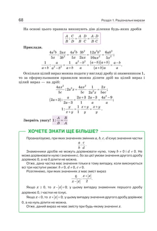Розділ 1. Раціональні вирази
68
На основі цього правила виконують дію ділення будь-яких дробів
:
⋅
= ⋅ =
⋅
A C A D A D
B D B C B C
Приклади.
2 2 2 2 3 3
2 2 2
4 2 4 3 12 6
: ;
5 5 2
3 10 5
= ⋅ = =
a b ax a b b a b ab
x x ax
b ax x
( )( )
( )
2 2
2 2
1 1
: .
− +
− −
= ⋅ = =
+ + +
−
a b a b
a a b a b
a b a b a a b a a
a b
Оскільки цілий вираз можна подати у вигляді дробу зі знаменником 1,
то за сформульованим правилом можна ділити дріб на цілий вираз і
цілий вираз — на дріб:
2 2
2
2
4 4 1 2
:2 ;
5 5 5
2
= ⋅ =
ax ax x
a x
c c ac
a x
( )
+ − −
+ = ⋅ =
−
a a a a
a
a a a
2
2 3 2 3 4 9
2 3 : ;
2 3 1
1
1:
1
y x y x y
x y y y
+ +
= ⋅ =
+
.
Зверніть увагу! 1:
A B
B A
=
ХОЧЕТЕ ЗНАТИ ЩЕ БІЛЬШЕ?
Проаналізуємо, при яких значеннях змінних а, b, с, d існує значення частки
:
a c
b d
.
Знаменники дробів не можуть дорівнювати нулю, тому b ≠ 0 і d ≠ 0. Не
може дорівнювати нулю і значення с, бо за цієї умови значення другого дробу
дорівнює 0, а на 0 ділити не можна.
Отже, дана частка має значення тільки в тому випадку, коли виконуються
всі три наступні умови: b ≠ 0, d ≠ 0, c ≠ 0.
Розглянемо, при яких значеннях х має зміст вираз
6
: .
2
x x
x x
+
−
Якщо х ≥ 0, то 0;
x x
− = у цьому випадку знаменник першого дробу
дорівнює 0, і частки не існує.
Якщо х  0, то 0;
x x
+ = у цьому випадку значення другого дробу дорівнює
0, а на нуль ділити не можна.
Отже, даний вираз не має змісту при будь-якому значенні х.
 