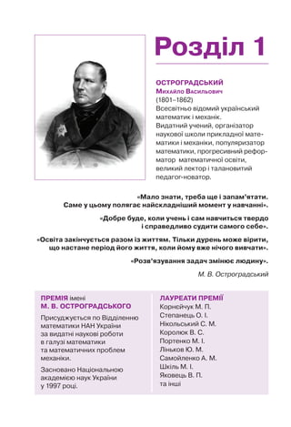 Розділ 1
ОСТРОГРАДСЬКИЙ
МИХАЙЛО ВАСИЛЬОВИЧ
(1801–1862)
Всесвітньо відомий український
математик і механік.
Видатний учений, організатор
наукової школи прикладної мате-
матики і механіки, популяризатор
математики, прогресивний рефор-
матор математичної освіти,
великий лектор і талановитий
педагог-новатор.
ЛАУРЕАТИ ПРЕМІЇ
Корнєйчук М. П.
Степанець О. І.
Нікольський С. М.
Королюк В. С.
Портенко М. І.
Ліньков Ю. М.
Самойленко А. М.
Шкіль М. І.
Яковець В. П.
та інші
ПРЕМІЯ імені
М. В. ОСТРОГРАДСЬКОГО
Присуджується по Відділенню
математики НАН України
за видатні наукові роботи
в галузі математики
та математичних проблем
механіки.
Засновано Національною
академією наук України
у 1997 році.
«Мало знати, треба ще і запам’ятати.
Саме у цьому полягає найскладніший момент у навчанні».
«Добре буде, коли учень і сам навчиться твердо
і справедливо судити самого себе».
«Освіта закінчується разом із життям. Тільки дурень може вірити,
що настане період його життя, коли йому вже нічого вивчати».
«Розв’язування задач змінює людину».
М. В. Остроградський
 