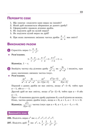 69
ПЕРЕВІРТЕ СЕБЕ
1. Що означає «поділити один вираз на інший»?
2. Який дріб називається оберненим до даного дробу?
3. Сформулюйте правило ділення дробів.
4. Як поділити дріб на цілий вираз?
5. Як поділити цілий вираз на дріб?
6. При яких значеннях змінних частка дробів :
a c
m n
має зміст?
ВИКОНАЄМО РАЗОМ
1 Спростіть вираз 2
1 : .
−
a a
c c
Розв’язання.
2 2
2
1 : 1 1 1 .
⋅
− = − ⋅ = − = −
⋅
a a a c a c
c
c c a c a
c
Відповідь. 1 – c.
2 Знайдіть частку від ділення дробу
2
2
1
−
ac
a
на 3 2
2
−
c
a a
і вкажіть, при
яких значеннях змінних частка існує.
Розв’язання.
( )( )
( )
( )
2
2 2 3
2 3 2
1
2
: .
1 1 2 2 1
1
−
= ⋅ =
− + +
− −
a a
ac c ac a c
a a c a
a a a
Перший з даних дробів не має змісту, якщо 2
1 0,
− =
a тобто при
а = 1, або а = – 1.
Другий дріб не має змісту, якщо ( )
2
1 0,
− =
a a тобто при а = 0 або
а = 1.
При с = 0 значення другого дробу дорівнює 0, а на 0 ділити не можна.
Отже, частка даних дробів існує, якщо а ≠ 0, а ≠ 1, а ≠ –1 і с ≠ 0.
Відповідь.
( )
3
;
2 1
+
a c
a
частка існує при а ≠ 0, а ≠ 1, а ≠ –1, с ≠ 0.
ВИКОНАЙТЕ УСНО
296. Поділіть вираз с3
на: с, с2
, с3
, с4
, с5
, с6
.
297. Поділіть дріб
2
x
на: 2
2 3 4
1 1 1 1
, , , , , .
x x
x x x x
 