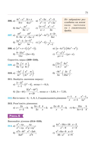 71
306. а)
2 2
2
4 2
: ;
3 6
− +
c x c x
cx cx
в)
3 2
2 2
3 3
: ;
4 2
− −
− +
x x x
x x x
б)
2
2
2 : ;
3 −
ac
ac
a c
г)
( )2 2 2
: .
2
+ −
−
a c a c
a c a
307. а)
3 2
2
: ;
6 6 2 1
− − +
ab ab
a a a
в) ( )
2 2 2
4 : ;
3
−
−
a c
a c
ac
б)
( )2
2
2
1
5 5
: ;
5
3
+
− a
a
a
a
г) ( )
6
6
1
1 : .
1
−
+
x
x
308. а) ( ) ( )
2 3
1 : 1 ;
x x x
+ + − в) ( ) ( )
2 4 2
4 : 16 ;
− −
a x x a
б) ( )
2
9 25
: 5 3 ;
15
−
+
x
x
x
г) ( )
2 2 2
: .
x y z
yz x
yz x
−
−
+
Спростіть вираз (309–310).
309. а)
3
: ;
8 4
⎛ ⎞
⋅
⎜ ⎟
⎝ ⎠
x x y
a y c
б)
2 3
2
2 6
: .
⎛ ⎞
⎜ ⎟
⎝ ⎠
x x
m m
310. а)
2 3
3 3 2
5
: : ;
4 2
⎛ ⎞
−
⎜ ⎟
⎝ ⎠
a a m
c c c
б)
3
2
2
9 3
: .
5 10
− ⎛ ⎞
⎜ ⎟
⎝ ⎠
c c
a a
311. Знайдіть значення виразу:
а)
( )
( )
2
2
2
: 4 ,
1
−
−
−
t
t
t
якщо t = 0,5;
б) ( )
( )
2 2
3 4
2 4 : ,
2
−
−
+
a b
a b
a b
якщо а = 2,65, b = 7,35.
312. Які із чисел –2, –1, 0, 1, 2 задовольняють рівняння
4
2
1 1
: ?
1 5
− −
=
+
x x x
x x x
313. Розв’яжіть рівняння:
а)
2
: 3;
2
=
−
x
x
x
б)
3 2 4
: 2;
2
−
=
x
x x
в)
2 6 2
: 3;
+
=
x
x x
г)
18 5
6 : .
3 2 3
=
+
x
x
x
РІВЕНЬ Б
Виконайте ділення (314–318).
314. а)
2
2 2 2
: ;
−
+ +
x xy xy
x xy x y xy
в)
2
2
4 16 16 2
: ;
3
9
− + −
−
−
x x x
x
x
б)
2 3 2
2 2
4 2
: ;
3
− −
a b b a ab
ab a b
г)
2
2
6 9 3
: .
6
36
+ + +
+
−
a a a
a
a
Не забувайте роз-
кладати на множ-
ники чисельни-
ки і знаменники
дробів.
 