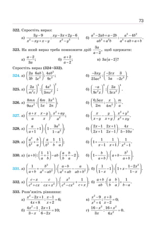 73
322. Спростіть вираз:
а) 2 2 2
3 9 3 2 6
: ;
− − + −
− + − −
y xy x y
x xy x y x y
б)
− + − −
+ + + +
2 2 2
2 2 2
2 2 4
: .
a ab a b a b
ab a b a ab a b
323. На який вираз треба помножити дріб
3
,
2
−
a
a
щоб одержати:
а)
2
;
3
−
a
a
б)
2
;
2
+
−
a
a
в) ( )
3 2 ?
−
a a
Спростіть вираз (324–332).
324. а)
2
2 2
2 6 4
: ;
3 5 9
⎛ ⎞
⋅
⎜ ⎟
⎝ ⎠
a ab ab
b c c
б) 3 3
3 2 3
: .
5
25 2
− −
⎛ ⎞
⋅
⎜ ⎟
⎝ ⎠
−
xy cx
a
ac c
325. а)
2
3 2
2 2
2 4
: ;
3
⎛ ⎞
⎛ ⎞
⎜ ⎟ ⎜ ⎟
⎝ ⎠ ⎝ ⎠
a a
m c mc
б)
3 4
2 2
2
: .
9 3
−
⎛ ⎞ ⎛ ⎞
⎜ ⎟ ⎜ ⎟
⎝ ⎠ ⎝ ⎠
a a
c x cx
326. а)
2
2
8 6 3
: : ;
5 2
9
⎛ ⎞
⎜ ⎟
⎝ ⎠
mn m x
x n
ax
б) 2
0,5
: : .
2 4
⎛ ⎞
⎜ ⎟
⎝ ⎠
ax x m
m a
m
327. а)
2
2
: ;
a x x y x ay
a x a
+ − +
⎛ ⎞
−
⎜ ⎟
⎝ ⎠
б)
2 2
2
: .
⎛ ⎞ +
−
⎜ ⎟
⎝ ⎠
− + +
x y x y
x y x y x xy
328. а)
2
2
3
1 : 1 ;
1 1
⎛ ⎞
⎛ ⎞
+ −
⎜ ⎟ ⎜ ⎟
⎝ ⎠
+ −
⎝ ⎠
a a
a a
б)
2 1 2 1 4
: .
2 1 2 1 5 10
− +
⎛ ⎞
−
⎜ ⎟
⎝ ⎠
+ − −
x x x
x x x
329. а)
2
2 2
1 1
: ;
⎛ ⎞ ⎛ ⎞
+ − +
⎜ ⎟
⎜ ⎟ ⎝ ⎠
⎝ ⎠
a b a
a b a
b b
б) 2
1 1 1
1 : .
1 1 1
⎛ ⎞
+ −
⎜ ⎟
⎝ ⎠
− + −
x x x
330. а) ( )
1 1
: 2 ;
a b
a b ab
a b b a
⎛ ⎞ ⎛ ⎞
+ + − ⋅ + −
⎜ ⎟ ⎜ ⎟
⎝ ⎠ ⎝ ⎠
б)
2
1 : .
⎛ ⎞
⎛ ⎞
− + −
⎜ ⎟ ⎜ ⎟
⎝ ⎠
+ +
⎝ ⎠
b b
a b
a b a b
331. а)
2
3 2 2 2
1
: ;
⎛ ⎞ −
⎛ ⎞
+ −
⎜ ⎟
⎜ ⎟ ⎝ ⎠
+ − + +
⎝ ⎠
b a b a
a b a ab a ab ab b
б)
2
1 1 2
1 : 1 .
1 1
x
x
x x
⎛ ⎞
−
⎛ ⎞
− + −
⎜ ⎟ ⎜ ⎟
⎝ ⎠
− −
⎝ ⎠
332. а)
2
2 2 3 2
1
: ;
⎛ ⎞
−
⎛ ⎞
− +
⎜ ⎟ ⎜ ⎟
⎝ ⎠ +
+ + −
⎝ ⎠
c x c x
c x
c cx cx x c cx
б)
1
: .
+ ⎛ ⎞
− +
⎜ ⎟
⎝ ⎠ −
a b a b
ab b a b a
333. Розв’яжіть рівняння:
а)
2
2 1 1
: 6;
4 8 2
− + −
=
+ +
x x x
x x
в)
2
2
9 3
: 0;
2
4
− +
=
−
+
x x
x
x
б)
2
4 1 2 1
: 10;
3 6 2
− +
=
− −
x x
x x
г)
2 2
2
16 16
: 0.
3 6
− +
=
x x
x x
 