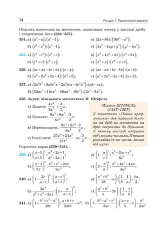 Розділ 1. Раціональні вирази
74
Поділіть многочлен на многочлен, записавши частку у вигляді дробу
і скоротивши його (334–337).
334. а) ( ) ( )
5 2
: 1 ;
− −
a a a в) ( ) ( )
2 2
2 8 : 16 ;
+ −
a b b a
б) ( ) ( )
6 2 2
: 1 ;
− −
z z z г) ( ) ( )
2 2 2 2
4 4 : 4 .
− + −
x xy y y x
335. а) ( ) ( )
6 2 3
: ;
− −
c c c c в) ( ) ( )
3 2 2
4 4 : 2 ;
+ + +
x x x x x
б) ( ) ( )
4 2
: ;
+ +
c c c c г) ( ) ( )
4 2
: 1 .
+ − +
x x x x
336. а) ( ) ( )
: ;
+ + + +
ac ax bc bx c x в) ( ) ( )
ac ax bc bx a b
− + − +
: ;
б) ( ) ( )
3 2 2
2 2 4 : 2 ;
− + − +
a a a a г) ( ) ( )
3 2
2 2 4 : 2 .
+ − − +
a a a a
337. а) ( ) ( )
3 2 2 2 3 2
2 3 2 3 : ;
+ − − −
a b abc x a bcx c x ab cx
б) ( ) ( )
2 2 2 3 2 2
32 15 48 10 : 2 3 .
+ − − −
ac cx ax c c x
338. Задачі німецького математика М. Штіфеля.
а) Додати:
2
3
4
3
x
x
і
3
2
x .
б) Відняти:
4 2
3
9 8 3
2
6
x x
x
x
+
− .
в) Перемножити:
4 2
3
9 8 3
2
6
x x
x
x
+
⋅ .
г) Розділити:
5 3
3
27 24
12
x x
x
+
на
3
2
x .
Спростіть вираз (339–341).
339. а)
2 2
2
1 2 1
: ;
1 2 1
− − +
⎛ ⎞
⎜ ⎟
⎝ ⎠
+ + +
a a a
a a a
в)
2 2 2
3
2
1 : ;
6
− +
⎛ ⎞
−
⎜ ⎟
⎝ ⎠
a a ac c
c c
б)
3 2 2
4
2
: ;
2 8
+ + +
⎛ ⎞
⎜ ⎟
⎝ ⎠
x z x z xz
x x
г)
3 2 2
3
4 4
2 : .
8
+ +
⎛ ⎞
+
⎜ ⎟
⎝ ⎠
x x a ax
a a
340. а)
2 3
2
1 : ;
−
⎛ ⎞ ⎛ ⎞
−
⎜ ⎟ ⎜ ⎟
⎝ ⎠ ⎝ ⎠
+ +
c a c
a c a c
в)
2 2
1 1
: ;
2 2
⎛ ⎞
+ ⎛ ⎞
− − +
⎜ ⎟
⎜ ⎟ ⎝ ⎠
⎝ ⎠
a b ba
a
b b a
б)
2
4
2 2
3
: 1 ;
2
⎛ ⎞
+
⎜ ⎟
⎝ ⎠
−
+ −
a x
a x
a x ax
г)
2 2
1 1
2 : .
⎛ ⎞
+ ⎛ ⎞
− −
⎜ ⎟
⎜ ⎟ ⎝ ⎠
⎝ ⎠
a b
b
a a b
341. а)
2 2 2
2
1 : ;
2 2
⎛ ⎞
+ − + +
+ +
⎜ ⎟
⎝ ⎠
b c a a b c
a
bc abc
б)
2 2 2 2
1 : 1 .
2 2
⎛ ⎞
− − +
⎛ ⎞
− − −
⎜ ⎟
⎜ ⎟ ⎝ ⎠
⎝ ⎠
b a c a c b
ac b ac
Міхаель ШТІФЕЛЬ
(1487–1567)
У трактаті «Повна ариф-
метика» дав правило ділен-
ня на дріб як множення на
дріб, обернений до дільника.
У явному вигляді оперував
від’ємними числами. Першим
розглядав їх як числа, менші
від нуля.
 