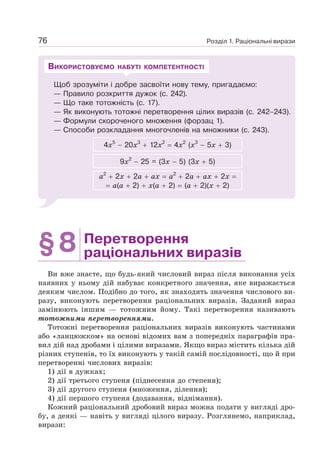 Розділ 1. Раціональні вирази
76
Щоб зрозуміти і добре засвоїти нову тему, пригадаємо:
— Правило розкриття дужок (с. 242).
— Що таке тотожність (с. 17).
— Як виконують тотожні перетворення цілих виразів (с. 242–243).
— Формули скороченого множення (форзац 1).
— Способи розкладання многочленів на множники (с. 243).
4х5
− 20х3
+ 12х2
= 4х2
(х3
− 5х + 3)
9х2
− 25 = (3х − 5) (3х + 5)
а2
+ 2х + 2а + ах = а2
+ 2а + ах + 2х =
= а(а + 2) + х(а + 2) = (а + 2)(х + 2)
ВИКОРИСТОВУЄМО НАБУТІ КОМПЕТЕНТНОСТІ
§8 Перетворення
раціональних виразів
Ви вже знаєте, що будь-який числовий вираз після виконання усіх
наявних у ньому дій набуває конкретного значення, яке виражається
деяким числом. Подібно до того, як знаходять значення числового ви-
разу, виконують перетворення раціональних виразів. Заданий вираз
замінюють іншим — тотожним йому. Такі перетворення називають
тотожними перетвореннями.
Тотожні перетворення раціональних виразів виконують частинами
або «ланцюжком» на основі відомих вам з попередніх параграфів пра-
вил дій над дробами і цілими виразами. Якщо вираз містить кілька дій
різних ступенів, то їх виконують у такій самій послідовності, що й при
перетворенні числових виразів:
1) дії в дужках;
2) дії третього ступеня (піднесення до степеня);
3) дії другого ступеня (множення, ділення);
4) дії першого ступеня (додавання, віднімання).
Кожний раціональний дробовий вираз можна подати у вигляді дро-
бу, а деякі — навіть у вигляді цілого виразу. Розглянемо, наприклад,
вирази:
 