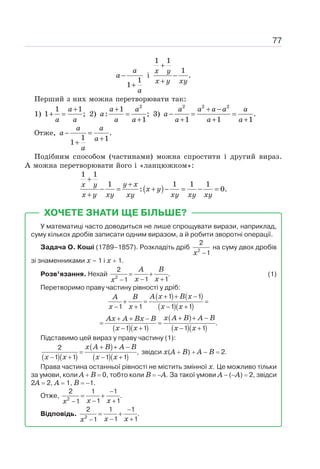 77
1
1
a
a
a
−
+
і
1 1
1
.
+
−
+
x y
x y xy
Перший з них можна перетворювати так:
1)
1 1
1 ;
+
+ =
a
a a
2)
2
1
: ;
1
+
=
+
a a
a
a a
3)
2 2 2
.
1 1 1
+ −
− = =
+ + +
a a a a a
a
a a a
Отже, .
1 1
1
− =
+
+
a a
a
a
a
Подібним способом (частинами) можна спростити і другий вираз.
А можна перетворювати його і «ланцюжком»:
( )
1 1
1 1 1 1
: 0.
+
+
− = + − = − =
+
y x
x y
x y
x y xy xy xy xy xy
ХОЧЕТЕ ЗНАТИ ЩЕ БІЛЬШЕ?
У математиці часто доводиться не лише спрощувати вирази, наприклад,
суму кількох дробів записати одним виразом, а й робити зворотні операції.
Задача О. Коші (1789–1857). Розкладіть дріб
x −
2
2
1
на суму двох дробів
зі знаменниками х – 1 і х + 1.
Розв’язання. Нехай 2
2
.
1 1
1
A B
x x
x
= +
− +
−
(1)
Перетворимо праву частину рівності у дріб:
( ) ( )
( )( )
( )( )
( )
( )( )
1 1
1 1 1 1
.
1 1 1 1
A x B x
A B
x x x x
x A B A B
Ax A Bx B
x x x x
+ + −
+ = =
− + − +
+ + −
+ + −
= =
− + − +
Підставимо цей вираз у праву частину (1):
( )( )
( )
( )( )
2
,
1 1 1 1
x A B A B
x x x x
+ + −
=
− + − +
звідси х(А + В) + А − В = 2.
Права частина останньої рівності не містить змінної х. Це можливо тільки
за умови, коли А + В = 0, тобто коли В = −А. За такої умови А − (−А) = 2, звідси
2А = 2, А = 1, В = −1.
Отже, 2
2 1 1
.
1 1
1 x x
x
−
= +
− +
−
Відповідь. 2
2 1 1
.
1 1
1 x x
x
−
= +
− +
−
 
