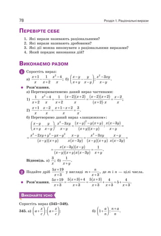 Розділ 1. Раціональні вирази
78
ПЕРЕВІРТЕ СЕБЕ
1. Які вирази називають раціональними?
2. Які вирази називають дробовими?
3. Які дії можна виконувати з раціональними виразами?
4. Який порядок виконання дій?
ВИКОНАЄМО РАЗОМ
1 Спростіть вираз:
а)
2
1 1 4
;
2
+ −
− ⋅
+
x x
x x x
б)
2
3
: .
⎛ ⎞
− −
−
⎜ ⎟
⎝ ⎠
+ − −
x y y x xy
x y x y x y
Розв’язання.
а) Перетворюватимемо даний вираз частинами:
1)
( )( ) ( )( )
( )
2
2 2 2 2
1 4 1 2
;
2 2 2
− + − +
− −
⋅ = ⋅ = =
+ + + ⋅
x x x x
x x
x x x x x x x
2)
1 2 1 2 3
.
+ − + − +
− = =
x x x x
x x x x
б) Перетворимо даний вираз «ланцюжком»:
( ) ( )
( )( )
( )
( )( ) ( ) ( )( ) ( )
( )( )
( )( ) ( )
2
2
2 2 2 2
3
3
: :
2 3
3 3
3 1
.
3
− − + −
⎛ ⎞
− −
− = =
⎜ ⎟
⎝ ⎠
+ − − + − −
− + − − − − −
= ⋅ = ⋅ =
− + − − + −
− −
= =
− + − +
x y y x y x x y
x y y x xy
x y x y x y x y x y x y
x xy y yx y x y x xy x y
x y x y x x y x y x y x x y
x x y x y
x y x y x x y x y
Відповідь. а)
3
;
x
б)
1
.
+
x y
2 Подайте дріб
5 19
3
+
+
x
x
у вигляді ,
3
+
+
n
m
x
де m і n — цілі числа.
Розв’язання.
( ) ( )
5 3 4 5 3
5 19 4 4
5 .
3 3 3 3 3
+ + +
+
= = + = +
+ + + + +
x x
x
x x x x x
ВИКОНАЙТЕ УСНО
Спростіть вираз (345–348).
345. а) : ;
⎛ ⎞ ⎛ ⎞
+ +
⎜ ⎟ ⎜ ⎟
⎝ ⎠ ⎝ ⎠
x x
a a
c c
б) 1 : .
+
⎛ ⎞
+
⎜ ⎟
⎝ ⎠
a n a
n n
 