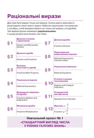 Досі вам були відомі тільки цілі вирази. А вони дають можливість
розв’язувати лише прості задачі. Набагато зручнішою і потужнішою
є алгебра, у якій використовують не тільки цілі вирази, а й дробові.
Такі вирази разом називають раціональними.
У цьому розділі розглянемо такі теми:
Раціональні вирази
Навчальний проєкт № 1
«СТАНДАРТНИЙ ВИГЛЯД ЧИСЛА
У РІЗНИХ ГАЛУЗЯХ ЗНАНЬ»
§1
Ділення степенів
і одночленів
§7
Ділення дробів
Powers and Monomials
Division
Fractions Division
§2
Ділення і дроби
§8
Перетворення
раціональних виразів
Division and Fractions
Rational Expressions
Transformation
§3
Основна
властивість дробу
§9
Раціональні рівняння
Fractions Main Property Rational Equations
§4
Раціональні вирази
§10
Степені з цілими
показниками
Rational Expressions
Degress with Integral
Indicators
§5
Додавання і відніман-
ня дробів
§11
Стандартний
вигляд числа
Fractions Addition and
Subtraction
Standard Form Number
§6
Множення дробів
§12
Функція =
k
y
x
Fractions Multiplication Function
k
y
x
=
 