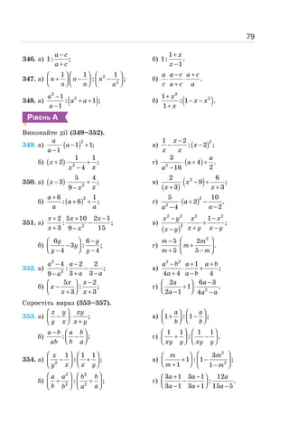 79
346. а) 1: ;
−
+
a c
a c
б)
1
1: .
1
+
−
x
x
347. a) 2
2
1 1 1
: ;
⎛ ⎞ ⎛ ⎞ ⎛ ⎞
+ − −
⎜ ⎟ ⎜ ⎟ ⎜ ⎟
⎝ ⎠ ⎝ ⎠ ⎝ ⎠
n n n
n n n
б) .
− +
⋅ ⋅
+
a a c a c
c a c a
348. a) ( )
3
2
1
: 1 ;
1
−
+ +
−
a
a a
a
б) ( )
3
2
1
: 1 .
1
+
− −
+
x
x x
x
РІВЕНЬ А
Виконайте дії (349–352).
349. а) ( )2
1 1;
1
⋅ − +
−
a
a
a
в) ( )2
1 2
: 2 ;
−
− −
x
x
x x
б) ( ) 2
1 1
2 ;
4
+ ⋅ +
−
x
x
x
г) ( )
2
3
4 .
2
16
⋅ + +
−
a
a
a
350. а) ( ) 2
5 4
3 ;
9
− ⋅ +
−
x
x
x
в)
( ) ( )
2
2 6
9 ;
3 3
⋅ − +
+ +
x
x x
б) ( )2
6 1
: 6 ;
+
+ +
a
a
a a
г) ( )2
2
5 10
2 .
2
4
⋅ + −
−
−
a
a
a
351. а) 2
2 5 10 2 1
: ;
3 15
9
+ + −
−
+ −
x x x
x x
в)
( )
2 2 2 2
2
1
;
− −
⋅ +
+ −
−
x y x x
x y x y
x y
б)
6 6
3 : ;
4 4
⎛ ⎞ −
−
⎜ ⎟
⎝ ⎠
− −
y y
y
y y
г)
2
5 2
.
5 5
⎛ ⎞
−
⋅ +
⎜ ⎟
+ −
⎝ ⎠
m m
m
m m
352. а)
2
2
4 2 2
: ;
3 3
9
− −
−
+ −
−
a a
a a
a
в)
2 2
1
;
4 4 4
− + +
⋅ +
+ −
a b a a b
a a b
б)
5 2
: ;
3 3
−
⎛ ⎞
−
⎜ ⎟
⎝ ⎠
+ +
x x
x
x x
г) 2
2 6 3
1 .
2 1 4
−
⎛ ⎞
+ ⋅
⎜ ⎟
⎝ ⎠
− −
a a
a a a
Спростіть вираз (353–357).
353. а) ;
⎛ ⎞
− ⋅
⎜ ⎟
⎝ ⎠ +
x y xy
y x x y
в) 1 : 1 ;
⎛ ⎞ ⎛ ⎞
+ −
⎜ ⎟ ⎜ ⎟
⎝ ⎠ ⎝ ⎠
a a
b b
б) : ;
− ⎛ ⎞
−
⎜ ⎟
⎝ ⎠
a b a b
ab b a
г)
1 1 1 1
: .
⎛ ⎞ ⎛ ⎞
+ −
⎜ ⎟ ⎜ ⎟
⎝ ⎠ ⎝ ⎠
xy y xy y
354. а) 2
1 1 1
: ;
⎛ ⎞ ⎛ ⎞
− +
⎜ ⎟
⎜ ⎟ ⎝ ⎠
⎝ ⎠
x
x x y
y
в)
2
2
3
1 : 1 ;
1 1
⎛ ⎞
⎛ ⎞
+ −
⎜ ⎟ ⎜ ⎟
⎝ ⎠
+ −
⎝ ⎠
m m
m m
б)
2 2
2 2
: ;
⎛ ⎞ ⎛ ⎞
+ +
⎜ ⎟ ⎜ ⎟
⎝ ⎠ ⎝ ⎠
a a b b
b a
b a
г)
3 1 3 1 12
: .
3 1 3 1 15 5
+ −
⎛ ⎞
−
⎜ ⎟
⎝ ⎠
− + −
a a a
a a a
 