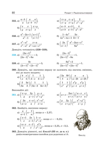 Розділ 1. Раціональні вирази
80
355. а) ;
− ⎛ ⎞
⋅ +
⎜ ⎟
⎝ ⎠
−
a b a a
a a b b
в) 2 2
2
: ;
⎛ ⎞
+ −
+
⎜ ⎟
⎝ ⎠
− + −
x y x y
x y x y x y
б) ;
⎛ ⎞ +
− ⋅
⎜ ⎟
⎝ ⎠
+
x x x y
y x y x
г) 2 2
4
: .
− +
⎛ ⎞
−
⎜ ⎟
⎝ ⎠
+ − −
a b a b
a b a b a b
356. а)
2
2
2
2 1 1
;
1
1
− + +
⎛ ⎞
⋅⎜ ⎟
⎝ ⎠
−
−
a a a
a
a
б)
2
2
1 4 3
.
2 1
4 4 1
−
⋅
−
+ +
x x
x
x x
357. а)
3 3
2 2 2 2
;
− +
⋅
− + +
x a x a
x a a ax x
б)
3 2 2
2
2 2
.
6
− +
⎛ ⎞
⋅
⎜ ⎟
⎝ ⎠
−
a a ax x
a x a
Доведіть тотожність (358–359).
358. а)
( )
( )
2
2
2 1
1;
2 1 8
+
=
− +
a
a a
б)
( )
( )
2
2
2 1
1.
2 1 8
−
=
+ −
a
a a
359. а)
( ) ( )
2 2
8
1;
2 1 2 1
=
+ − −
c
c c
б)
( ) ( )
2
2 2
8 2
1.
2 1 2 1
+
=
+ + −
a
a a
360. Доведіть, що значення виразу не залежить від значень змінних,
які до нього входять:
а)
4 1 1
;
4 4 4
⎛ ⎞ ⎛ ⎞
− ⋅ −
⎜ ⎟ ⎜ ⎟
⎝ ⎠ ⎝ ⎠
− +
x
x x x
в)
2 8
;
2 2
⎛ ⎞ ⎛ ⎞
− ⋅ −
⎜ ⎟ ⎜ ⎟
⎝ ⎠ ⎝ ⎠
− +
a b a a
b a a b a b
б)
2 3 1 1
;
3 2 3 2 3 2
⎛ ⎞ ⎛ ⎞
− ⋅ +
⎜ ⎟ ⎜ ⎟
⎝ ⎠ ⎝ ⎠
− +
a
a a a
г)
2 2
2 2
1 1
.
⎛ ⎞
⎛ ⎞
− ⋅ +
⎜ ⎟
⎜ ⎟ − +
⎝ ⎠ ⎝ ⎠
x y x y
y x y x
x y
Виконайте дії:
361. а) 2 2
2
;
⎛ ⎞
+ −
− ⋅
⎜ ⎟
⎝ ⎠
− +
x y y y x
y y x x y
в)
2
: ;
−
⎛ ⎞ ⎛ ⎞
+ − +
⎜ ⎟ ⎜ ⎟
⎝ ⎠ ⎝ ⎠
+ +
ax a x x
a x
a x a x a
б)
2 2
2
: ;
− +
⎛ ⎞
+
⎜ ⎟
⎝ ⎠
+ +
a x a x a
a x a x a
г)
2 2
2
.
⎛ ⎞
⎛ ⎞ +
− ⋅ +
⎜ ⎟ ⎜ ⎟
⎝ ⎠
+ −
⎝ ⎠
y y x y
y
x x y x y
362. Знайдіть значення виразу:
а)
1
,
1
⎛ ⎞
⋅ −
⎜ ⎟
⎝ ⎠
+
a
a
a a
якщо а = 2,37;
б) 2
1 2 1
,
1 1
+ −
⎛ ⎞
− ⋅
⎜ ⎟
⎝ ⎠
− +
x x x
x x x
якщо х = – 0,25;
в)
2
4 2
1
,
+ −
⎛ ⎞
− ⋅
⎜ ⎟
⎝ ⎠ −
a x x a x
a x x a
якщо а = 2,25, х = 3,5.
363. Доведіть рівності, які Евклід (ІІІ ст. до н. е.)
довів геометричним способом для додатних а і b. Евклід
 