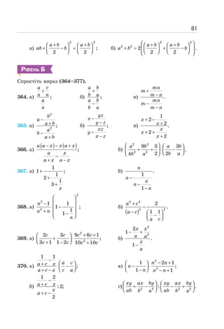 81
а)
2 2
;
2 2
+ +
⎛ ⎞ ⎛ ⎞
+ − =
⎜ ⎟ ⎜ ⎟
⎝ ⎠ ⎝ ⎠
a b a b
ab b б)
2 2
2 2
2 .
2 2
⎛ ⎞
+ +
⎛ ⎞ ⎛ ⎞
+ = + −
⎜ ⎟
⎜ ⎟ ⎜ ⎟
⎝ ⎠ ⎝ ⎠
⎝ ⎠
a b a b
a b b
РІВЕНЬ Б
Спростіть вираз (364–377).
364. а) ;
+
a c
n n
a
n
б) ;
+
−
a b
b a
a b
b a
в) .
+
−
−
−
mn
m
m n
mn
m
m n
365. а)
2
2
;
−
+
−
+
b
a
a b
a
b
a b
б) ;
−
−
−
−
yz
x
y z
xz
y
x z
в)
1
2
2 .
2
2
+ −
+
+ +
+
x
x
x
x
x
366. а)
( ) ( );
− − +
−
+ −
a a x x a x
a x
a x a x
б)
2 2
2 2
9 3 3
.
2 2
4
⎛ ⎞ ⎛ ⎞
+ + ⋅ −
⎜ ⎟
⎜ ⎟ ⎝ ⎠
⎝ ⎠
a b a b
b a
b a
367. а)
1
1 ;
1
2
1
3
+
+
+
x
б) .
1
1
−
−
−
n
n
n
n
n
368. а)
2
2
2
1 1
1 ;
1
1
⎛ ⎞
− ⎜ ⎟
⋅ −
⎜ ⎟
+ −
⎜ ⎟
⎝ ⎠
n
n n
n
б)
( )
4 4
2 2
2
.
1 1
+
−
− ⎛ ⎞
−
⎜ ⎟
⎝ ⎠
a c
a c
a c
369. а)
2
2
2 3 9 6 1
;
3 1 1 2 10 10
+ +
⎛ ⎞
+ ⋅
⎜ ⎟
⎝ ⎠
+ − +
c c c c
c c c c
б)
2
2
2
1
.
1
− +
−
x x
a a
x
a
370. а)
1 1
;
−
⎛ ⎞
+ ⋅ −
⎜ ⎟
⎝ ⎠
+ −
a c
a c x
a c x c a
в)
2
2
1 2 1
;
1 1
− +
⎛ ⎞
− ⋅
⎜ ⎟
⎝ ⎠
− − +
n n
n
n n n
б)
1 2
:2;
2
−
+
+ −
a c x
x
a c
г) 2 2 2 2
: .
⎛ ⎞ ⎛ ⎞
+ − − +
⎜ ⎟ ⎜ ⎟
⎝ ⎠ ⎝ ⎠
xy ax by xy ax by
ab ab
b a b a
 