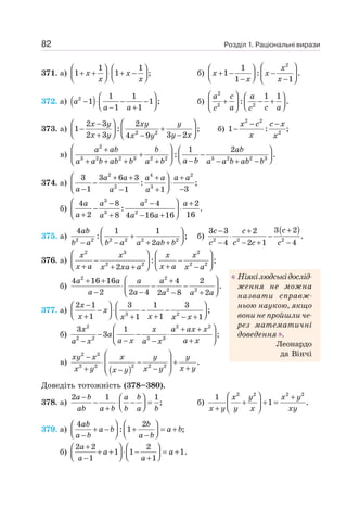 Розділ 1. Раціональні вирази
82
371. а)
1 1
1 1 ;
⎛ ⎞ ⎛ ⎞
+ + ⋅ + −
⎜ ⎟ ⎜ ⎟
⎝ ⎠ ⎝ ⎠
x x
x x
б)
2
1
1 : .
1 1
⎛ ⎞
⎛ ⎞
+ − −
⎜ ⎟ ⎜ ⎟
⎝ ⎠
− −
⎝ ⎠
x
x x
x x
372. а) ( )
2 1 1
1 1 ;
1 1
⎛ ⎞
− ⋅ − −
⎜ ⎟
⎝ ⎠
− +
a
a a
б)
2
2 2
1 1
: .
⎛ ⎞ ⎛ ⎞
+ − +
⎜ ⎟
⎜ ⎟ ⎝ ⎠
⎝ ⎠
a c a
a c a
c c
373. а) 2 2
2 3 2
1 : ;
2 3 3 2
4 9
⎛ ⎞
⎛ ⎞
−
− +
⎜ ⎟ ⎜ ⎟
⎝ ⎠
+ −
⎝ ⎠
−
x y xy y
x y y x
x y
б)
2 2
2
1 : ;
− −
−
x c c x
x x
в)
2
3 2 2 3 2 2 3 2 2 3
1 2
: .
⎛ ⎞
+ ⎛ ⎞
+ −
⎜ ⎟
⎜ ⎟ ⎝ ⎠
−
+ + + + − + −
⎝ ⎠
a ab b ab
a b
a a b ab b a b a a b ab b
374. а)
2 4 2
2 3
3 3 6 3
: ;
1 3
1 1
⎛ ⎞
+ + + +
− ⋅
⎜ ⎟
− −
− +
⎝ ⎠
a a a a a a
a a a
б)
3 2
3 2
4 8 4 2
: .
2 16
8 4 16 16
⎛ ⎞
− − +
− ⋅
⎜ ⎟
+ + − +
⎝ ⎠
a a a a
a a a a
375. а) 2 2 2 2 2 2
4 1 1
: ;
2
⎛ ⎞
+
⎜ ⎟
⎝ ⎠
− − + +
ab
b a b a a ab b
б)
( )
2 2 2
3 2
3 3 2
.
4 2 1 4
+
− +
⋅ −
− − + −
c
c c
c c c c
376. а)
2 3 2
2 2 2 2
: ;
2
⎛ ⎞ ⎛ ⎞
− −
⎜ ⎟ ⎜ ⎟
+ +
+ + −
⎝ ⎠ ⎝ ⎠
x x x x
x a x a
x xa a x a
б)
2 2
2 2
4 16 16 4 2
.
2 2 4 2 8 2
⎛ ⎞
+ + +
⋅ − −
⎜ ⎟
− − − +
⎝ ⎠
a a a a
a a a a a
377. a) 3 2
2 1 3 1 3
;
1 1
1 1
−
⎛ ⎞ ⎛ ⎞
− ⋅ − −
⎜ ⎟ ⎜ ⎟
⎝ ⎠ ⎝ ⎠
+ +
+ − +
x
x
x x
x x x
б)
2 2 2
2 2 3 3
3 1
3 ;
⎛ ⎞
+ +
− − ⋅
⎜ ⎟
− +
− −
⎝ ⎠
x x a ax x
a
a x a x
a x a x
в)
( )
2 3
2 2 2 2 2
.
⎛ ⎞
−
⋅ − +
⎜ ⎟
+
+ −
−
⎝ ⎠
xy x x y y
x y
x y x y
x y
Доведіть тотожність (378–380).
378. а)
2 1 1
;
− ⎛ ⎞
− ⋅ − =
⎜ ⎟
⎝ ⎠
+
a b a b
ab a b b a b
б)
2 2 2 2
1
1 .
⎛ ⎞ +
+ + =
⎜ ⎟
+ ⎝ ⎠
x y x y
x y y x xy
379. а)
4 2
: 1 ;
⎛ ⎞ ⎛ ⎞
+ − + = +
⎜ ⎟ ⎜ ⎟
⎝ ⎠ ⎝ ⎠
− −
ab b
a b a b
a b a b
б)
2 2 2
1 1 1.
1 1
+
⎛ ⎞ ⎛ ⎞
+ + ⋅ − = +
⎜ ⎟ ⎜ ⎟
⎝ ⎠ ⎝ ⎠
− +
a
a a
a a
Ніякілюдськідослід-
ження не можна
назвати справж-
ньою наукою, якщо
вони не пройшли че-
рез математичні
доведення .
Леонардо
да Вінчі
 