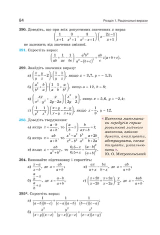 Розділ 1. Раціональні вирази
84
390. Доведіть, що при всіх допустимих значеннях х вираз
3 2
1 3 3 2 1
1 1
1 1
−
⎛ ⎞ ⎛ ⎞
− + ⋅ −
⎜ ⎟ ⎜ ⎟
⎝ ⎠ ⎝ ⎠
+ +
+ − +
x
x
x x
x x x
не залежить від значення змінної.
391. Спростіть вираз:
( )
( )
⎛ ⎞
+ − ⋅ + + +
⎜ ⎟
⎝ ⎠ − +
a b ab
a b c
ab ac bc c
a b c
2 2
2
2
1 1 1
: .
392. Знайдіть значення виразу:
а)
1 1
2 : ,
⎛ ⎞ ⎛ ⎞
+ − −
⎜ ⎟ ⎜ ⎟
⎝ ⎠ ⎝ ⎠
x y
y x y x
якщо х = 3,7, у = – 1,3;
б)
2
2 2
1 1
: ,
⎛ ⎞ ⎛ ⎞
+ − +
⎜ ⎟
⎜ ⎟ ⎝ ⎠
⎝ ⎠
a b a
a a b
b b
якщо а = 12, b = 8;
в)
2
2 2
,
2 2 2 2
⎛ ⎞
⎛ ⎞
+ ⋅ −
⎜ ⎟
⎜ ⎟
−
⎝ ⎠
− ⎝ ⎠
xy y x y
y x y
x y
якщо х = 5,6, у = –2,4;
г) 2 2
1 1
,
⎛ ⎞ ⎛ ⎞
+ −
− ⋅ −
⎜ ⎟
⎜ ⎟ ⎝ ⎠
− +
⎝ ⎠
x y x y
x y x y
y x
якщо
1
,
3
x = у = 12.
393. Доведіть твердження:
а) якщо ,
−
=
+
a b
x
a b
то 1;
⎛ ⎞
− ⋅ =
⎜ ⎟
⎝ ⎠ +
a b
x
b ax b
б) якщо ,
=
+
ab
x
a b
то
2 2 3
2 2 3
2
;
2
− +
⋅ =
+
−
x a b a b
b a
x b a
в) якщо 2 2
,
=
+
ab
x
a b
то
( )
( )
2
2
0,5
.
0,5
−
−
=
+ +
a b
x
x a b
394. Виконайте підстановку і спростіть:
а) ,
−
−
x a
x b
де ;
ab
x
a b
=
+
в) ,
−
+ −
ax bx
a x b x
де ;
=
+
ab
x
a b
б) ,
−
+
a
x
b
a
x
b
де ;
−
=
+
a b
x
a b
г)
2 2
: ,
2 2 2
+ +
⎛ ⎞
+
⎜ ⎟
⎝ ⎠
− −
x b x a x
x b x a
де
4
.
=
+
ab
x
a b
395*. Спростіть вираз:
а)
( )( ) ( )( ) ( )( )
1 1 1
;
+ +
− − − − − −
a b b c c a a b b c c a
б)
( )( ) ( )( ) ( )( )
2 2 2
.
+ +
− − − − − −
x y z
x y x z y x y z z x z y
Вивчення математи-
ки передусім сприяє
розвиткові логічного
мислення, вмінню
думати, аналізувати,
абстрагувати, схема-
тизувати, узагальню-
вати .
Ю. О. Митропольський
 