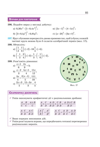 85
ВПРАВИ ДЛЯ ПОВТОРЕННЯ
396. Подайте вираз у вигляді добутку:
а) ( )
2
4 2
0,36 1 0,4 ;
− −
x x в) ( ) ( )
2 2
2 1 4 5 ;
− − −
x x
б) ( )
2
3 6
3 0,1 0,81 ;
+ −
y y г) ( ) ( )
2 2
2 3 .
− − +
a b a b
397. Круг з буквами перекресліть двома прямими так, щоб із букв у кожній
частині круга можна було б скласти алгебраїчний термін (мал. 17).
398. Обчисліть:
а) ( ) ( )
1 1 1
: 2 16 : 4 ;
2 8 4
⎛ ⎞
− − − −
⎜ ⎟
⎝ ⎠
б) ( ) ( )
1 3 1 1
: 3 : 2 .
2 4 3 6
⎛ ⎞ ⎛ ⎞
− − − + − − −
⎜ ⎟ ⎜ ⎟
⎝ ⎠ ⎝ ⎠
399. Розв’яжіть рівняння:
а)
1 2
5;
6 9
+
− =
x x
б)
2 5 1 11
;
3 4 12
− +
− =
x x x
в)
( )
2 1
3 111
;
4 5 10
−
+ =
x
x
г)
2 3 15 3 4
.
5 3 5
+ −
+ =
x x
СКАРБНИЧКА ДОСЯГНЕНЬ
9 Умію виконувати арифметичні дії з раціональними дробами:
A B A B
C C C
±
± =
A C A D C B A D C B
B D B D D B B D
⋅ ⋅ ⋅ ± ⋅
± = ± =
⋅ ⋅ ⋅
A C A C
B D B D
⋅
⋅ =
⋅
⎛ ⎞
=
⎜ ⎟
⎝ ⎠
n n
n
A A
B B
A C A D A D
B D B C B C
⋅
= ⋅ =
⋅
:
9 Знаю порядок виконання дій.
9 Умію розв’язувати вправи, що передбачають тотожні перетворення
раціональних виразів.
Мал. 17
 