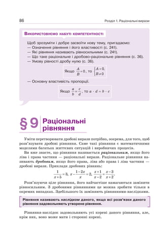 Розділ 1. Раціональні вирази
86
Щоб зрозуміти і добре засвоїти нову тему, пригадаємо:
— Означення рівняння і його властивості (с. 241).
— Які рівняння називають рівносильними (с. 241).
— Що таке раціональне і дробово-раціональне рівняння (с. 36).
— Умову рівності дробу нулю (с. 36).
Якщо 0
A
B
= , то
0,
0
=
⎧
⎨
≠
⎩
A
B
— Основну властивість пропорції.
Якщо
a c
b d
= , то a · d = b · c
ВИКОРИСТОВУЄМО НАБУТІ КОМПЕТЕНТНОСТІ
§9 Раціональні
рівняння
Уміти перетворювати дробові вирази потрібно, зокрема, для того, щоб
розв’язувати дробові рівняння. Саме такі рівняння є математичними
моделями багатьох життєвих ситуацій і виробничих процесів.
Ви вже знаєте, що рівняння називається раціональним, якщо його
ліва і права частини — раціональні вирази. Раціональне рівняння на-
зивають дробовим, якщо його права, ліва або права і ліва частини —
дробові вирази. Приклади дробових рівнянь:
1 1 2 1 3
3, 2, .
5 2 2
− + −
= − = =
+ − +
x x x
x
x x x x
Розв’язуючи ціле рівняння, його найчастіше намагаються замінити
рівносильним. З дробовими рівняннями це можна зробити тільки в
окремих випадках. Здебільшого їх заміняють рівняннями-наслідками.
Рівняння називають наслідком даного, якщо всі розв’язки даного
рівняння задовольняють утворене рівняння.
Рівняння-наслідок задовольняють усі корені даного рівняння, але,
крім них, воно може мати і сторонні корені.
 
