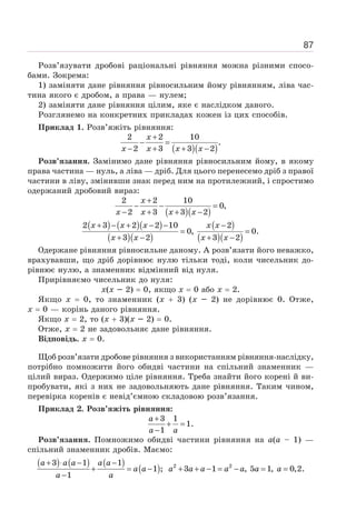 87
Розв’язувати дробові раціональні рівняння можна різними спосо-
бами. Зокрема:
1) заміняти дане рівняння рівносильним йому рівнянням, ліва час-
тина якого є дробом, а права — нулем;
2) заміняти дане рівняння цілим, яке є наслідком даного.
Розглянемо на конкретних прикладах кожен із цих способів.
Приклад 1. Розв’яжіть рівняння:
( )( )
2 2 10
.
2 3 3 2
+
− =
− + + −
x
x x x x
Розв’язання. Замінимо дане рівняння рівносильним йому, в якому
права частина — нуль, а ліва — дріб. Для цього перенесемо дріб з правої
частини в ліву, змінивши знак перед ним на протилежний, і спростимо
одержаний дробовий вираз:
( )( )
2 2 10
0,
2 3 3 2
+
− − =
− + + −
x
x x x x
( ) ( )( )
( )( )
( )
( )( )
2 3 2 2 10 2
0, 0.
3 2 3 2
+ − + − − −
= =
+ − + −
x x x x x
x x x x
Одержане рівняння рівносильне даному. А розв’язати його неважко,
врахувавши, що дріб дорівнює нулю тільки тоді, коли чисельник до-
рівнює нулю, а знаменник відмінний від нуля.
Прирівняємо чисельник до нуля:
х(х – 2) = 0, якщо х = 0 або х = 2.
Якщо х = 0, то знаменник (х + 3) (х – 2) не дорівнює 0. Отже,
х = 0 — корінь даного рівняння.
Якщо х = 2, то (х + 3)(х – 2) = 0.
Отже, х = 2 не задовольняє дане рівняння.
Відповідь. х = 0.
Щоб розв’язати дробове рівняння з використанням рівняння-наслідку,
потрібно помножити його обидві частини на спільний знаменник —
цілий вираз. Одержимо ціле рівняння. Треба знайти його корені й ви-
пробувати, які з них не задовольняють дане рівняння. Таким чином,
перевірка коренів є невід’ємною складовою розв’язання.
Приклад 2. Розв’яжіть рівняння:
3 1
1.
1
+
+ =
−
a
a a
Розв’язання. Помножимо обидві частини рівняння на а(а – 1) —
спільний знаменник дробів. Маємо:
( ) ( ) ( )
( )
a a a a a
a a
a a
+ ⋅ − −
+ = −
−
3 1 1
1 ;
1
a a a a a a a
+ + − = − = =
2 2
3 1 , 5 1, 0,2.
 