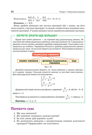 Розділ 1. Раціональні вирази
88
Перевірка.
0,2 3 1 3,2
5 4 5 1.
0,2 1 0,2 0,8
+
+ = + = − + =
− −
Відповідь. х = 0,2.
Якщо дробове рівняння має вигляд пропорції або є таким, що його
легко подати у вигляді пропорції, то можна скористатися основною влас-
тивістю пропорції. У цьому випадку також одержують рівняння-наслідок.
ХОЧЕТЕ ЗНАТИ ЩЕ БІЛЬШЕ?
Відомі вам лінійні рівняння — це окремий вид раціональних рівнянь. Як
пов’язані між собою раціональні рівняння, ілюструє малюнок 18. Ті раціональні
рівняння, які не є цілими, називають дробово-раціональними. Тільки деякі з них
зводяться до лінійних. Переважна більшість дробово-раціональних рівнянь
зводиться до таких, які ви розв’язувати ще не вмієте. Розв’язування деяких з
них розглянемо згодом.
Мал. 18
Дробово-раціональними бувають не тільки рівняння з однією змінною,
а й з двома, трьома і більшою кількістю змінних та системи таких рівнянь.
Для прикладу розв’яжемо систему рівнянь:
2 4
2,
1 1
6 4
2.
1 1
x y
x y
⎧
+ =
⎪ − +
⎪
⎨
⎪ − =
⎪ − +
⎩
Додавши ліві й праві частини цих рівнянь, одержимо:
8
4,
1
x
=
−
або 4х – 4 = 8,
звідси х = 3.
Підставившицезначенняхупершерівняння,матимемо:
4
1
,
1
y
=
+
звідсиу=3.
Відповідь. х = 3, у = 3.
ПЕРЕВІРТЕ СЕБЕ
1. Що таке рівняння?
2. Які рівняння називають раціональними?
3. За якої умови дріб дорівнює нулю?
4. Як розв’язують рівняння з використанням основної властивості
пропорції? Сформулюйте цю властивість.
 