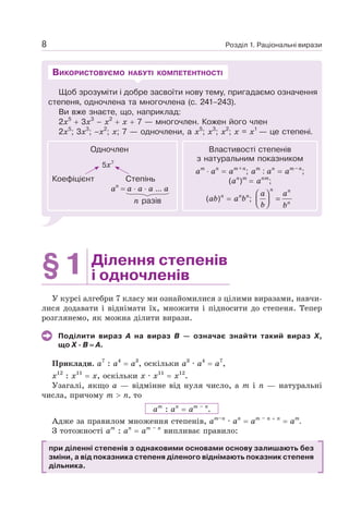 Розділ 1. Раціональні вирази
8
Щоб зрозуміти і добре засвоїти нову тему, пригадаємо oзначення
степеня, одночлена та многочлена (с. 241–243).
Ви вже знаєте, що, наприклад:
2х5
+ 3х3
– х2
+ х + 7 — многочлен. Кожен його член
2х5
; 3х3
; –х2
; х; 7 — одночлени, а х5
; х3
; х2
; х = х1
— це степені.
ВИКОРИСТОВУЄМО НАБУТІ КОМПЕТЕНТНОСТІ
Одночлен
5x7
Коефіцієнт
аn
= а ⋅ а ⋅ а ... а
Степінь
n разів
Властивості степенів
з натуральним показником
аm
⋅ аn
= аm+n
; аm
: аn
= аm–n
;
(аn
)m
= аnm
;
(аb)n
= аn
bn
;
n n
n
a a
b b
⎛ ⎞
=
⎜ ⎟
⎝ ⎠
§1 Ділення степенів
і одночленів
У курсі алгебри 7 класу ми ознайомилися з цілими виразами, навчи-
лися додавати і віднімати їх, множити і підносити до степеня. Тепер
розглянемо, як можна ділити вирази.
Поділити вираз А на вираз В — означає знайти такий вираз X,
що Х · В = А.
Приклади. а7
: a4
= a3
, оскільки а3
· a4
= a7
,
x12
: x11
= x, оскільки x · x11
= x12
.
Узагалі, якщо а — відмінне від нуля число, а т і п — натуральні
числа, причому т  п, то
ат
: ап
= am – n
.
Адже за правилом множення степенів, аm–n
· аn
= аm – n + n
= аm
.
З тотожності ат
: ап
= am – n
випливає правило:
при діленні степенів з однаковими основами основу залишають без
зміни, а від показника степеня діленого віднімають показник степеня
дільника.
 
