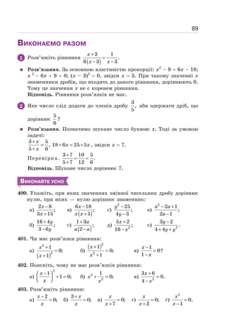 89
ВИКОНАЄМО РАЗОМ
1 Розв’яжіть рівняння
( )
3 1
.
6 3 3
+
=
− −
x
x x
Розв’язання. За основною властивістю пропорції: х2
– 9 = 6х – 18;
х 2
– 6х + 9 = 0; (х – 3)2
= 0, звідси х = 3. При такому значенні х
знаменники дробів, що входять до даного рівняння, дорівнюють 0.
Тому це значення х не є коренем рівняння.
Відповідь. Рівняння розв’язків не має.
2 Яке число слід додати до членів дробу
3
,
5
аби одержати дріб, що
дорівнює
5
6
?
Розв’язання. Позначимо шукане число буквою х. Тоді за умовою
задачі:
3 5
, 18 6 25 5
5 6
+
= + = +
+
x
x x
x
, звідси х = 7.
Перевірка.
3 7 10 5
.
5 7 12 6
+
= =
+
Відповідь. Шукане число дорівнює 7.
ВИКОНАЙТЕ УСНО
400. Укажіть, при яких значеннях змінної чисельник дробу дорівнює
нулю, при яких — нулю дорівнює знаменник:
а)
2 8
;
3 15
−
+
x
x
в)
( )
6 18
;
5
−
+
x
x x
ґ)
2
25
;
4 3
−
−
y
y
е)
2
2 1
;
2 1
− +
−
a a
a
б)
16 4
;
3 6
+
−
y
y
г)
( )
1 3
;
2
+
−
a
a a
д) 2
5 2
;
16
+
−
x
x
є) 2
3 2
.
4 4
−
+ +
y
y y
401. Чи має розв’язки рівняння:
а)
( )
2
2
1
0;
1
x
x
+
=
+
б)
( )2
2
1
0;
1
x
x
+
=
+
в)
1
0?
1
x
x
−
=
−
402. Поясніть, чому не має розв’язків рівняння:
а)
2
1
1 0;
x
x
−
⎛ ⎞
+ =
⎜ ⎟
⎝ ⎠
б) 2
2
1
0;
x
x
+ = в) 2
3 6
0.
4
x
x
+
=
−
403. Розв’яжіть рівняння:
а)
2
0;
−
=
x
x
б)
3
0;
+
=
x
x
в) 0;
7
=
+
x
x
г) 0;
2
=
+
x
x
ґ) =
−
2
0.
1
x
x
 