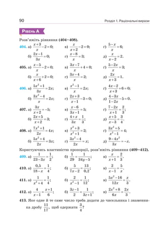 Розділ 1. Раціональні вирази
90
РІВЕНЬ А
Розв’яжіть рівняння (404–408).
404. а)
3
2 0;
+
− =
x
x
в) 2 0;
2
− =
+
x
x
ґ)
5
6;
−
=
x
x
б)
2 1
0;
3
−
=
x
x
г)
8
3;
−
=
x
x
д) 2.
2
=
−
x
x
405. а)
5
2 0;
−
− =
x
x
в)
3 7
4 0;
−
+ =
x
x
ґ)
5 2
3;
−
=
x
x
б) 2 0;
6
+ =
+
x
x
г)
3 4
2;
−
=
x
x
д)
2
1.
3
=
+
x
x
406. а)
2
5 1
2 ;
3
+
=
x
x
x
в)
2
1
2 ;
−
=
x
x
x
ґ)
4 2
6 0;
3
−
+ =
+
x
x
б)
2
3 4
2 ;
−
=
x
x
x
г)
2 3
3 0;
1
+
− =
−
x
x
д)
4 3
5 0.
1 2
−
− =
−
x
x
407. а)
3
5;
2
= −
+
x
x
в)
6
5;
3 1
−
=
−
x
x
ґ)
7 2 2
;
1 3
−
=
+
x
x
б)
2 5
3;
2
+
=
+
x
x
г)
4 1
;
3 3
+
=
x
x
д)
5 3
.
3 4
+
=
−
x
x
408. а)
2
7 1
4 ;
2
+
=
x
x
x
в)
2
2
3
2;
1
+
=
+
x
x
ґ)
2
2
3 5
4;
1
+
=
−
x
x
б)
2
5 4
3 ;
2
+
=
x
x
x
г)
2
3 4
;
2
−
=
x
x
x
д)
2
9 4
.
3
−
= −
x
x
x
Користуючись властивістю пропорції, розв’яжіть рівняння (409–412).
409. а)
1 1
;
23 3 2
=
− x
б)
1 1
;
29 34 5
=
−
y
в)
2
.
1 3
=
+
x
x
410. а)
0,5 1
;
18 4
=
− x
б)
5 13
;
7 2 0,2
=
−
x
в)
2 5
.
1
=
−
x x
411. а) 2
1 1
;
4
4
=
+
x
б) 2
2 1
;
12
1
=
−
x
в)
2
5 16
.
12 3
−
=
x x
x
412. а)
4 1
;
1 6
+
=
−
x
x
б)
3 1 1
;
2 3 1
−
=
+
z
z
в)
2
2 8 2
.
6 3
+
=
x x
x
413. Яке одне й те саме число треба додати до чисельника і знаменни-
ка дробу
11
,
17
щоб одержати
3
?
4
 
