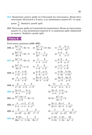 91
414. Знаменник даного дробу на 2 більший від чисельника. Якщо його
чисельник збільшити в 3 рази, а до знаменника додати 67, то одер-
жимо
1
.
8
Знайдіть даний дріб.
415. Чисельник дробу на 5 менший від знаменника. Якщо до чисельника
додати 11, а від знаменника відняти 2, то одержимо дріб, обернений
до даного. Знайдіть даний дріб.
РІВЕНЬ Б
Розв’яжіть рівняння (416–427).
416. а)
2
3 5
3 1;
2
−
= +
+
x
x
x
в)
2
4
3 2 ;
2 3
−
+ =
+
x x
x
x
ґ) 2
2 3
;
3 4
−
=
+
x
x x
б)
2
6 5
2 1;
3 2
+
= −
+
x
x
x
г) 2
2 1
;
2
3
−
=
+
x
x
x
д)
1 3
.
5 1
+
=
−
x
x
417. а)
2
3 4
3 1;
−
= +
x
x
x
в)
1 2
;
1 1
=
− +
x x
ґ)
2
;
6 5
−
=
− −
y y
y y
б)
2
2 3
1;
2 1
−
= +
+
x
x
x
г)
2 3
;
3 2
=
− −
z z
д)
1 5
.
1 3
+ −
=
− −
c c
c c
418. а)
2 3
;
2 4
− +
=
+ −
x x
x x
в)
5 1
;
3 1
− +
=
− −
y y
y y
ґ)
1 3 5 3
;
1 2 1 2
+ −
=
− +
x x
x x
б)
4
;
3 5
+
=
− +
x x
x x
г)
2 3 5
;
2 1 3
+ −
=
− +
x x
x x
д)
5 1 5 2
.
2 3
+ −
=
− −
y y
y y
419. а) 2
6 2 3
;
3 3
9
+ =
+ −
− x x
x
б) 2
7 5 3
.
2 2
4
+ =
+ −
−
x
x x
x
420. а)
2 4 5
1 ;
3 2
+ −
+ =
− +
x x
x x
б)
3 5 5
2.
1 3
− +
− =
+ −
x x
x x
421. а)
2
2 8 5
2 1;
3
+ −
− =
+
x x
x
x
б)
2
4 3
2 5.
2 1
+
− =
−
x
x
x
422. а)
2
2
4 1 3
;
1 1 1
+ −
− =
+ − −
x x
x x x
б) 2
2 1 2 1 8
.
2 1 2 1 1 4
− +
− =
+ − −
z z
z z z
423. a)
( ) ( )
2 2 2
3 2 5
;
4
2 2
+ =
−
+ − x
x x
б)
( ) ( )
2 2 2
1 3 2
.
25
5 5 x
x x
− =
−
+ −
424. а) 2
8 9 1 2
;
1 6 6 1
36 1
+
+ =
− +
−
x
x x
x
б) 2
1 2 1 2 16
.
1 2 1 2 4 1
− +
= +
+ − −
x x
x x x
 