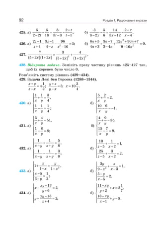 Розділ 1. Раціональні вирази
92
425. а)
5 5 8 2
;
2 2 18 3 3 1
+
− = −
− − −
t
t t t
б)
3 5 14 2
.
8 2 6 3 12 4
+
− = −
− − −
x
x x x
426. а) 2
2 1 3 1 96
5;
4 4 16
z z
z z z
− −
− − =
+ − −
б)
2
2
6 5 3 7 12 30 7
0.
4 3 3 4 9 16
+ − + +
+ + =
+ − −
n n n n
n n n
427.
( )( ) ( ) ( )
2 2
7 3 4
.
5 2 1 2 5 2 1 2
= +
+ + + +
x x x x
428. Відкрита задача. Замініть праву частину рівнянь 425–427 так,
щоб їх коренем було число 0.
Розв’яжіть систему рівнянь (429–434).
429. Задача Леві бен Герсона (1288–1344).
1
4 ;
2
x y
z x
+
=
−
5;
y z
y x
+
=
−
3
10 .
4
x =
430. а)
1 1 3
,
4
1 1 1
;
4
⎧
+ =
⎪
⎪
⎨
⎪ − =
⎪
⎩
x y
x y
б)
5 2
2,
10 6
1.
⎧
+ =
⎪
⎪
⎨
⎪ − = −
⎪
⎩
x y
x y
431. а)
5 4
51,
1 8
8;
⎧
+ =
⎪
⎪
⎨
⎪ − =
⎪
⎩
x y
x y
б)
4 9
35,
15 7
9.
⎧
+ =
⎪
⎪
⎨
⎪ − =
⎪
⎩
x y
x y
432. а)
1 1 5
,
8
1 1 3
;
8
⎧
+ =
⎪ − +
⎪
⎨
⎪ − =
⎪ − +
⎩
x y x y
x y x y
б)
10 1
1,
5 2
25 3
2.
5 2
⎧
+ =
⎪
⎪ − +
⎨
⎪ + =
⎪ − +
⎩
z x
z x
433. а)
2
1 ,
1 1
5 1
;
3 2
⎧
+ =
⎪ − −
⎪
⎨
−
⎪ =
⎪ −
⎩
x y
x x
x
y
б)
2
3
1,
3
9
5
2.
5
⎧
+ =
⎪
⎪ −
−
⎨
−
⎪ =
⎪ −
⎩
y x
x
x
y
x
434. а)
13
2,
6
13
2;
4
+
⎧
− =
⎪ +
⎪
⎨
−
⎪ − =
⎪ +
⎩
xy
x
y
xy
y
x
б)
11 1
2 ,
2 7
13
8.
1
−
⎧
+ =
⎪ +
⎪
⎨
−
⎪ + =
⎪ −
⎩
xy
x
y
xy
y
x
 