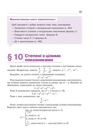 95
Щоб зрозуміти і добре засвоїти нову тему, пригадаємо:
— Означення степеня з натуральним показником (с. 241).
— Властивості степеня з натуральним показником (форзац 1).
— Квадрати натуральних чисел (форзац 4).
— Степені чисел 2 і 3 (форзац 4).
— Дії з одночленами (с. 242).
ВИКОРИСТОВУЄМО НАБУТІ КОМПЕТЕНТНОСТІ
§10 Степені з цілими
показниками
Деякі дроби часто записують у вигляді степенів з від’ємними показ-
никами. Наприклад, замість
a x m
2 5
1 1 1
, , пишуть 1 2 5
, , .
− − −
a x m
Згадайте, як ділять степені з однаковими основами:
: .
−
=
m n m n
a a a
Розглядаючи степені тільки з додатними показниками, наголошують,
що остання рівність правильна тільки за умови, що m  n. Знявши це
обмеження, приходимо до таких наслідків.
0
1 : .
−
= = =
n n n n
a a a a
Тому й домовились вважати, що а0
= 1 (коли а ≠ 0).
0 0
1: : .
− −
= = =
n n n n
a a a a a
Тому є сенс домовитися, що
1
.
−
= n
n
a
a
Отже, можна розглядати степені з довільними цілими показниками.
Коротко зміст цього поняття пояснюється так:
−

⎧
⎪
⎪ =
⎪
= ⎨ = ≠
⎪
⎪
≠
⎪
⎩

	


раз
якщо натуральне число
якщо
якщо
якщо число ціле від’ємне і
... , 1;
, 1;
1, 0 i 0;
1
, — 0.
n
n
n
aa a n
a n
a
n a
n a
a
 