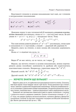 Розділ 1. Раціональні вирази
96
Властивості степенів із цілими показниками такі самі, як і степенів
з натуральними показниками:
1) ;
+
⋅ =
m n m n
a a a 3) ( ) ;
=
n
m mn
a a 5) .
⎛ ⎞
=
⎜ ⎟
⎝ ⎠
n n
n
a a
b b
2) : ;
−
=
m n m n
a a a 4) ( ) ;
=
n n n
ab a b
Доведемо першу із цих тотожностей (її називають основною власти-
вістю степенів) для випадку, якщо m і n — цілі від’ємні числа. За цієї
умови m = –р і n = –q, де р, q — натуральні числа. Тому
( )
1 1 1
.
− +
− − +
+
⋅ = ⋅ = ⋅ = = =
p q
m n p q m n
p q p q
a a a a a a
a a a
Так само можна довести рівність +
⋅ =
m n m n
a a a для випадку, якщо один
із показників m і n від’ємний, а інший — додатний або дорівнює 0.
Зверніть увагу на степені, в яких основа або показник дорівнюють
нулю.
Якщо а і n відмінні від нуля, то
= =
n
a0
1, 0 0
Вираз 00
не має змісту, це не число, як і вираз
0
.
0
Вирази, що містять степені із цілими показниками, можна перетво-
рювати двома способами: замінюючи їх дробами або користуючись
властивостями степенів. Наприклад, спростимо вираз 3 2 6
9 3 .
− −
⋅
x x
Перший спосіб. 5 2 6 6
5 2
1 1
9 3 9 .
3
− −
⋅ = ⋅ ⋅ ⋅ =
x x x x
x
Другий спосіб. 5 2 6 2 2 5 6 2 2 5 6 0
9 3 3 3 3 3 .
− − − − − − +
⋅ = ⋅ ⋅ ⋅ = ⋅ = =
x x x x x x x
ХОЧЕТЕ ЗНАТИ ЩЕ БІЛЬШЕ?
Зверніть увагу на те, як здійснюється розширення поняття степінь. Спочатку
вам були відомі тільки квадрат числа і куб числа. Потім дізналися про степені
чисел і змінних із довільним натуральним показником. Тепер ви ознайомлюєте-
ся зі степенями з довільними цілими показниками. Згодом ви дізнаєтеся також
про степені, показники яких — довільні раціональні і навіть нераціональні числа.
Тривалий час математики намагалися ввести єдине позначення степенів
і скоротити кількість уживаних символів. Сучасні позначення степенів: х3
, у4
,
а5
тощо, які швидко здобули загальне визнання, належать Декарту. Декартові
позначення степенів на від’ємні показники поширив англійський математик
Дж. Валліс (детальніше про це на с. 120).
 