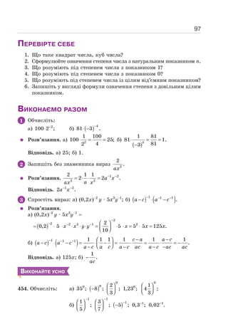 97
ПЕРЕВІРТЕ СЕБЕ
1. Що таке квадрат числа, куб числа?
2. Сформулюйте означення степеня числа з натуральним показником п.
3. Що розуміють під степенем числа з показником 1?
4. Що розуміють під степенем числа з показником 0?
5. Що розуміють під степенем числа із цілим від’ємним показником?
6. Запишіть у вигляді формули означення степеня з довільним цілим
показником.
ВИКОНАЄМО РАЗОМ
1 Обчисліть:
а) 2
100 2 ;
−
⋅ б) ( ) 4
81 3 .
−
⋅ −
Розв’язання. а) 2
1 100
100 25;
4
2
⋅ = = б)
( )4
1 81
81 1.
81
3
⋅ = =
−
Відповідь. а) 25; б) 1.
2 Запишіть без знаменника вираз 2
2
.
ax
Розв’язання. 1 2
2 2
2 1 1
2 2 .
− −
= ⋅ ⋅ = a x
a
ax x
Відповідь. 1 2
2 .
− −
a x
3 Спростіть вираз: а) (0,2х)−2
y · 5x3
y−1
; б) ( ) ( )
1 1 1
.
− − −
− ⋅ −
a c a c
Розв’язання.
а) (0,2х)−2
y · 5x3
y−1
=
=( ) x x y y x x x
−
− − − ⎛ ⎞
⋅ ⋅ ⋅ ⋅ ⋅ = ⋅ ⋅ = ⋅ =
⎜ ⎟
⎝ ⎠
2
2 2 3 1 2
2
0,2 5 5 5 5 125 .
10
б) ( ) ( )
1 1 1 1 1 1 1 1 1
.
c a a c
a c a c
a c a c a c ac a c ac ac
− − − − −
⎛ ⎞
− ⋅ − = ⋅ − = ⋅ = ⋅ = −
⎜ ⎟
⎝ ⎠
− − − −
Відповідь. а) 125х; б)
1
.
−
ac
ВИКОНАЙТЕ УСНО
454. Обчисліть: а) ( )
0 0
0
0 0
2 1
35 ; 8 ; ; 1,23 ; 4 ;
3 3
⎛ ⎞ ⎛ ⎞
− ⎜ ⎟ ⎜ ⎟
⎝ ⎠ ⎝ ⎠
б) ( )
1 1
1 1 1
1 3
; ; 5 ; 0,3 ; 0,02 .
5 7
− −
− − −
⎛ ⎞ ⎛ ⎞
−
⎜ ⎟ ⎜ ⎟
⎝ ⎠ ⎝ ⎠
 