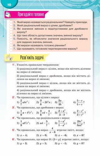 10
1.	 Який вираз називається раціональним? Наведіть приклади.
2.	Який раціональний вираз є цілим; дробовим?
3.	Які значення змінних є недопустимими для дробового	
виразу?
4.	Що таке область допустимих значень змінної виразу?
5.	Поясніть, як обчислити значення раціонального виразу
для заданих значень змінних.
6.	Які вирази називають тотожно рівними?
7.	Що називають тотожним перетворенням виразу?
Пригадайтеголовне
1'.	 Укажіть правильне твердження:
1) раціональний вираз є цілим, якщо він містить ділення
на вираз зі зміною;
2) раціональний вираз є дробовим, якщо він містить ді-
лення на вираз зі зміною;
3) раціональний вираз є цілим, якщо він не містить ді-
лення на вираз зі зміною;
4) раціональний вираз є дробовим, якщо він не містить
ділення на вираз зі зміною.
2'.	 Чи правильно, що цілим є вираз:
1) 2
2
7
abc ;	 2) 3
3
2
8
k n
+ ;	 3)
2
3
a
b
;		 4)
5
5
c
c
−
+
?
3'.	 Чи правильно, що дробовим є вираз:
1) 3 2
1
9
a b c
+ ;	 2)
3 4
8 7
сd + ;	 3)
2
2
3
a
b
+
−
;	 4)
2
2
2
3
c
c
−
+
?
4'.	 Чи правильно, що раціональним є вираз:
1) 4 4
1
9
ab c ;	 2)
5
7
ad − ;	 3)
2
3
1
1
a
a
+
−
;	 4)
2
2
2
3
bc
ad
?
5'.	 Чи правильно, що вираз
4
6
x −
втрачає зміст, якщо:
1) 4
x = ;	 2) 0
x = ;	 3) 6
x = − ;	 4) 6
x = ?
6'.	 Чи правильно, що вираз ( )
3 : 5 y
+ втрачає зміст, якщо:
1) 3
y = ;	 2) 5
y = ;	 3) 5
y = − ;	 4) 0
y = ?
Розв’яжітьзадачі
 
