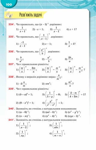100
334'.	 Чи правильно, що 1
( 1)
x −
− дорівнює:
1)
+
1
1
x
; 2) –x + 1; 3)
−
1
1
x
; 4) x + 1?
335'.	 Чи правильно, що
1
1
1
x
−
 
 
−
 
дорівнює:
1)
1
1
x
−
−
;	 2) х – 1;	 3)
1
1
x
+ ?
336'.	 Чи правильно, що
1
2
a
b
−
 
 
 
дорівнює:
1) 2
b
à
;	 2)
2
a
b
− ;	 3)
2b
à
?
337'.	 Чи є правильною рівність:
1)
3
т
ï
−
 
 
 
=
3т
ï
− ;	 2)
3
т
ï
−
 
 
 
=
3
т
ï
−
;	 3)
3
т
ï
−
 
 
 
=
3
3
т
ï
−
−
?
338'.	 Якому з виразів дорівнює вираз 3
ï
т−
:
1) 3
ï
т
− ;	 2) 3
nm ;	 3)
3
m
n
?
339'.	 Чи є правильною рівність:
1) 0
( )
b a
+ = 1;	 3)
1
1
0
5 y
 
=
 
+
 
;	 5)
0
2
1
4 3
m
m
−
 
=
 
+
 
?
2) 2 1
(9 )
x
− = 1;	 4)
0
3
2 2
1
y
z x
 
=
 
−
 
;
340°.	 Запишіть як степінь з натуральним показником:
1) 1
( 6)
a −
− ;	 3) 1
( )
ad b −
− ;	 5) 2 2 1
( )
x y −
− ;
2) 1
( )
n m −
− ;	 4) 2 1
( 4)
x −
− ;	 6) 1
( 1)
xyz −
− .
341°.	 Запишіть як степінь з натуральним показником:
1)
1
1
2
a
−
 
 
−
 
;	 3)
1
1
abc
−
 
 
 
;
2)
1
1
xy
−
 
 
 
;	 4)
1
1
m n
−
 
 
+
 
;
Розв’яжітьзадачі
 