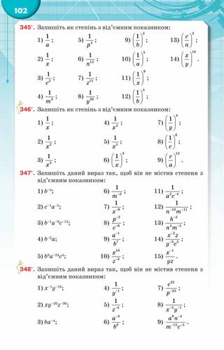 102
345°.	 Запишіть як степінь з від’ємним показником:
1)
1
à
;	 5) 4
1
р
;	 9)
2
1
b
 
 
 
;	 13)
3
с
ï
 
 
 
;
2)
1
õ
;	 6) 12
1
ï
;	 10)
5
1
à
 
 
 
; 	 14)
10
õ
у
 
 
 
.
3) 2
1
с
;	 7) 15
1
z
; 	 11)
9
1
õ
 
 
 
;
4) 3
1
т
;	 8) 20
1
y
; 	 12)
4
1
b
 
 
 
;
346°.	 Запишіть як степінь з від’ємним показником:
1)
1
x
;	 4) 4
1
x
;	 7)
4
1
у
 
 
 
;
2) 2
1
x
;	 5) 5
1
õ
;	 8)
6
1
с
 
 
 
;
3) 3
1
x
;	 6)
3
1
õ
 
 
 
;	 9)
12
с
à
 
 
 
.
347°.	 Запишіть даний вираз так, щоб він не містив степеня з
від’ємним показником:
1) b–3
;	 6) 3
1
т−
;	 11) −
a c
2 4
1
;
2) c–1
a–5
;	 7) 9
1
õ−
;	 12) 10 11
1
n m
− −
;
3) b–1
a–9
с–12
;	 8)
2
6
р
с
−
−
;	 13)
2
4 5
h
n m
−
−
;
4) b–2
a;	 9)
1
7
à
b
−
;	 14)
2
3 3
x z
y c
−
−
;
5) b8
a–24
с4
;	 10)
10
3
x
z−
;	 15)
1
x
yz
−
.
348°.	 Запишіть даний вираз так, щоб він не містив степеня з
від’ємним показником:
1) х–1
y–10
;	 4) 1
1
у−
;	 7)
32
23
с
р−
;
2) хy–20
z–30
;	 5) 4
1
z−
;	 8) 5 1
1
õ у
− −
;
3) ba–4
;	 6)
3
9
à
b
−
;	 9)
9 4
15 5
à ï
т c
−
− −
.
 