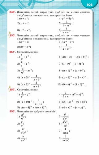 103
349°.	 Запишіть даний вираз так, щоб він не містив степеня
з від’ємним показником, та спростіть його:
1) а + а–1
;	 4) y–3
+ 4y–5
;
2) х + x–2
;	 5) 1
1
1 т−
−
;
3) х–2
– x–3
;	 6) 1
1
a a−
+
.
350°.	 Запишіть даний вираз так, щоб він не містив степеня
з від’ємним показником, та спростіть його:
1) а–2
+ а;	 3) 4а–4
– а–2
;
2) 2х + х–1
;	 4) 2
1
a a−
+
.
351°.	 Спростіть вираз:
1) 1
1
õ
x
−
+ ;	 6) 1 1
( ) ( )
a a b b a b
− −
+ + + ;
2) 1
2
à
a
−
+ ;	 7) 0 1
(1 ) (1 )
b b −
+ − + ;
3) 2
2
3
т
т
−
+ ;	 8) 1 0
( ) ( )
à b a b
−
+ + + ;
4) 1 1
( 5)
5
õ
x
−
+ +
+
;	 9) 1 1
( 2) (2 )
õ õ õ
− −
− − − ;
5) 1 2
( 2)
2
à
à
−
+ −
+
;	 10) 1 1
(5 ) (5 )
b b
− −
+ + − .
352°.	 Спростіть вираз:
1) 2
2
1
у
у
−
− ;	 4) 1
7
(7 )
7
ï ï
ï
−
+ +
+
;
2) 1 9
( 10)
10
à
à
−
+ +
+
;	 5) 1 0
( ) ( )
т ï т ï
−
+ − + ;
3) 1 1
( 4) 4( 4)
a a a
− −
+ + + ;	 6) 1 1
(4 ) (4 )
õ õ
− −
+ − − .
353°.	 Запишіть як добуток степенів:
1)
2
3
ï
т
;	 5)
2
3 2
b
a c
;
2)
у
õ
;	 6)
5 3
а с
bd
;
3)
2
3 2
b
a c
;	 7)
4
трï
;
4) 5
b
na
;	 8) 2 2
1
ac b
.
 