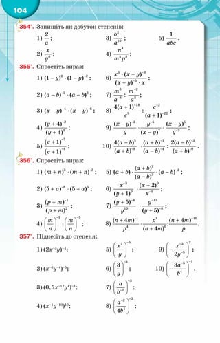104
354°.	 Запишіть як добуток степенів:
1)
2
à
;	 3)
2
10
b
с
a
;	 5)
1
abc
.
2) 8
õ
у
;	 4)
4
5 3
ï
т р
;
355°.	 Спростіть вираз:
1) 2 2
(1 ) (1 )
y y −
− ⋅ − ;	 6)
5 3
5
( )
( )
x x y
õ у õ
−
−
⋅ +
+ ⋅
;
2) 5 3
( ) ( )
à b a b
−
− ⋅ − ;	 7)
6
8
т
à−
:
2
3
;
т
à
−
3) 4 6
( ) ( )
x y x y
− −
− ⋅ − ;	 8)
18
9
4( 1)
à
с
−
+
:
2
22
( 1)
с
à
−
−
+
;
4)
2
3
( 4)
( 4)
y
y
−
+
+
;	 9)
2
( )
õ у
у
−
− 5
7
( )
у
õ у
−
⋅ ⋅
−
5
3
( )
õ у
у−
−
;
5)
( )
( )
2
4
1
1
с
с
−
−
+
+
;	 10)
5
8
4( )
( )
à b
a b −
−
+
1
4
( )
:
( )
a b
a b
−
−
+
⋅
−
3
10
2( )
( )
a b
a b
−
−
+
.
356°.	 Спростіть вираз:
1) 3 3
( ) ( )
т ï т ï −
+ ⋅ + ;	 5)
2
2
3
( )
( ) ( )
( )
a b
a b a b
a b
−
+
+ ⋅ ⋅ −
−
;
2) 8 5
(5 ) (5 )
à à
−
+ ⋅ + ;	 6)
3
0
( 1)
õ
y
−
+
0
1
( 2)
;
x
õ−
+
⋅
3)
1
2
( )
( )
р т
р т
−
+
+
;	 7)
4
10
( 5)
y
у
−
+ 15
8
;
( 5)
у
y
−
−
⋅
+
4)
1 5
т т
ï ï
− −
   
⋅
   
   
;	 8)
1
4
( 4 )
n m
p
−
+ 3
0
( 4 )
p
n m
⋅
+
:
10
( 4 )
n m
p
−
+
.
357°.	 Піднесіть до степеня:
1) (2х–3
у)–4
;	 5)
5
2
x
у
−
 
 
 
;	 9)
2
3
5
2
x
y
−
−
 
−
 
 
;
2) (х–6
у–4
)–5
;	 6)
3
3
y
−
 
 
 
;	 10)
1
5
4
3a
b
−
−
 
−
 
 
.
3) (0,5х–12
у4
)–1
;	 7)
3
2
a
b
−
−
 
 
 
;
4) (х–1
у–10
)10
;	 8)
3
2
4
4
a
b
−
−
 
 
 
;
 