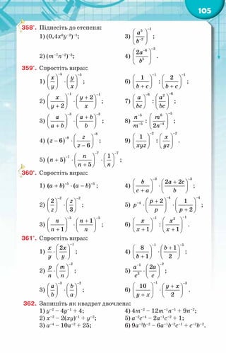 105
358°.	 Піднесіть до степеня:
1) (0,4х8
у–3
)–1
;	 3)
1
5
2
à
b
−
−
 
 
 
;
2) (т–7
п–2
)–3
; 	 4)
3
6
5
2a
b
−
−
 
 
 
.
359°.	 Спростіть вираз:
1)
5 5
x y
y x
− −
   
⋅
   
 
 
;	 6)
1 1
1 2
:
b c b c
− −
   
   
+ +
   
;
2)
1 1
2
2
x y
y x
− −
  +
 
⋅
   
+  
 
;	 7)
6
6 2
:
à a
bc bc
−
−
 
 
 
 
   
;
3)
3 3
à a b
à b b
− −
+
   
⋅
   
+
   
;	 8)
5
5
ï
т
−
−
:
5
6
4
2
т
ï
−
−
 
 
 
;
4) ( )
8
8
6
6
z
z
z
−
−  
− ⋅  
−
 
;	 9)
2 2
1
:
x
õуz yz
− −
   
   
   
.
5) ( )
7 7
7 1
5
5
n
n
n n
− −
−    
+ ⋅ ⋅
   
+
   
;
360°.	 Спростіть вираз:
1) 5 5
( ) ( )
à b a b
− −
+ ⋅ − ;	 4)
3 3
2 2
b a c
c a b
− −
+
   
⋅
   
+
   
;
2)
2 2
2
3
z
z
− −
   
⋅
   
   
;	 5)
4 4
4 2 1
2
р
р
р р
− −
− +
   
⋅ ⋅
   
+
   
;
3)
5 5
1
1
n n
n n
− −
+
   
⋅
   
+
   
;	 6)
1
1 2
:
1 1
õ õ
õ õ
−
−
 
 
 
 
+ +
   
.
361°.	 Спростіть вираз:
1)
1
2
x x
y y
−
 
⋅  
 
;	 4)
1 5
8 1
1 2
b
b
− −
+
   
⋅
   
+
   
;
2)
2
р т
ï ï
−
 
⋅  
 
;	 5)
2
1
3
2
à à
с с
−
−
 
⋅  
 
;
3)
3 2
à b
b a
− −
   
⋅
   
   
;	 6)
1 3
10
2
у õ
у õ
− −
  +
 
⋅
   
+  
 
.
362.	 Запишіть як квадрат двочлена:
1) у–2
– 4у–1
+ 4;	 4) 4т–2
– 12т–1
п–1
+ 9n–2
;
2) х–2
– 2(ху)–1
+ у–2
;	 5) а–2
с–4
– 2а–1
с–2
+ 1;
3) а–4
– 10а–2
+ 25;	 6) 9а–2
b–2
– 6а–1
b–2
c–1
+ c–2
b–2
.
 