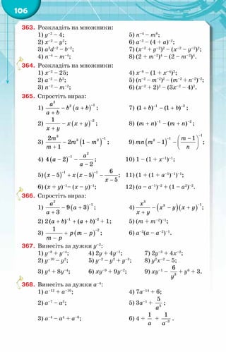 106
363.	 Розкладіть на множники:
1) y–2
– 4;	 5) n–4
– m6
;
2) x–2
– y2
;	 6) a–2
– (4 + a)–2
;
3) a2
d–2
– b–2
;	 7) (х–2
+ y–2
)2
– (х–2
– y–2
)2
;
4) n–4
– m–4
;	 8) (2 + m–2
)4
– (2 – m–2
)4
.
364.	 Розкладіть на множники:
1) x–2
– 25;	 4) x–8
– (1 + x–4
)2
;
2) a–2
– b2
;	 5) (n–2
– m–2
)2
– (m–2
+ n–2
)–2
;
3) n–2
– m–2
;	 6) (x–2
+ 2)2
– (3x–2
– 4)2
.
365.	 Спростіть вираз:
1) ( )
2
1
2
a
b a b
a b
−
− +
+
;	 7) 1 2
(1 ) (1 )
b b
− −
+ − + ;
2) ( )
2
1
x x y
x y
−
− +
+
;	 8) 1 2
( ) ( )
т ï т ï
− −
+ − + ;
3) ( )
3
1
3 2
2
2 1
1
т
m m
т
−
− −
+
;	 9) ( )
1
1
2 1
1
т
тï т
ï
−
− −
 
− −  
 
;
4) ( )
2
1
4 2
2
a
a
a
−
− −
−
;	 10) 1 – (1 + x–1
)–1
;
5) ( ) ( )
1 1 6
5 5
5
õ õ õ
õ
− −
− + − −
−
;	 11) (1 + (1 + a–1
)–1
)–1
;
6) (х + y)–1
– (х – y)–1
;	 12) (а – a–1
)–2
+ (1 – а2
)–2
.
366.	 Спростіть вираз:
1) ( )
2
1
9 3
3
a
a
a
−
− +
+
;	 4) ( )( )
3
1
3
õ
õ у õ у
õ у
−
− − +
+
;
2) 2 1 2
( ) ( )
à b a b
− −
+ + + + 1;	 5) (т + т–2
)–1
;
3) ( )
2
1
р т р
т р
−
+ −
−
;	 6) а–2
(а – а–2
)–1
.
367.	 Винесіть за дужки у–2
:
1) у–8
+ у–4
;	 4) 2у + 4у–1
;	 7) 2у–3
+ 4х–2
;
2) у–10
– у2
;	 5) у–2
– у2
+ у–3
;	 8) у2
х–2
– 5;
3) у4
+ 8у–4
;	 6) ху–9
+ 9у–2
;	 9) ху–1
– 3
6
у
+ у6
+ 3.
368.	 Винесіть за дужки а–4
:
1) а–12
+ а–10
;	 4) 7а–14
+ 6;
2) а–7
– а3
;	 5) 3а–1
+ 5
5
à
;
3) а–4
– а4
+ а–6
;	 6) 4 +
1
a
+ 3
1
a−
.
 