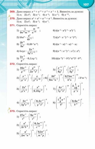 107
369.	 Дано вираз: х–4
+ х–3
+ х–2
+ х–1
+ 1. Винесіть за дужки:
1) х; 2) х6
; 3) х–1
; 4) х–4
; 5) х–5
; 6) х–10
.
370.	 Дано вираз: а4
+ а3
+ а–3
+ а–4
. Винесіть за дужки:
1) а; 2) а3
; 3) а–1
; 4) а–5
.
371.	 Спростіть вираз:
1) 45 35
1
9n m−
·
20
30
т
ï
−
−
;	 6) ((а–2
· а2
)–5
· а2
)–1
;
2) 5ba0
·
5
3
4
à
b−
;	 7) ((х0
· х–7
)–5
· х–1
)10
;
3)
8
2
2
3
b
a
−
· 0,6b–1
a–9
;	 8) ((а–1
· а)–1
· а)–1
· а;
4) 5хуz ·
2
6 11
2
5
x
y z
−
−
;	 9) ((х–9
: х–1
)–1
: х7
) : х0
;
5)
4
2
2õ
у
−
−
· 0,1xy–5
;	 10) (((а–3
)–1
· b3
)–4
а12
)2
· b20
.
372.	 Спростіть вираз:
1)
5
12
16x
y
−
−
·
5
16
4 9
2
у
õ z
−
 
 
 
;	 5)
2 2
15 20
6 9
:
6 3
x x
y y
− −
− −
   
   
   
;
2)
5
1
4 7
x
y z
−
−
−
 
 
 
:
3
10 20
x
y z−
 
 
 
; 6)
10
6
5 1
8
9
h
т ï
−
− −
 
 
 
·
15
3
4
0,75m
h n
−
−
 
 
 
: 34
m–5
;
3)
2
3
4 5
2x
y z−
 
 
 
·
2
8
9
0,25
x
y
−
−
 
 
 
;	 7)
10
7
9 2
4
7
õ
у z
−
−
−
 
 
 
·
5
1
1
3
16
x
y z
−
−
 
 
 
 
 
 
;
4)
2
2
6 11
2
5
x
y z
−
−
−
 
 
 
:
3
2
5 0
0,2x
y z
−
−
−
 
 
 
;	 8)
1
2
6
2
1
3
à
b
−
−
 
 
 
 
 
 
:
2
8
3
0,6a
b
−
−
 
 
 
.
373.	 Спростіть вираз:
1)
7
5
27à
с
−
·
1
10
3
9à
с
−
−
 
 
 
;
2)
4
3
4 8
2
à
с b−
 
 
 
:
2
6
15
0,5à
с
−
−
−
 
 
 
;
3)
6
7
1 2
2
à
т ï
−
− −
 
 
 
:
2
5
3
0,5ï
т р
−
−
 
 
 
.
 