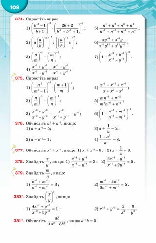 108
374.	 Спростіть вираз:
1)
2 2
3
2 1
1 2 2
1 1
b b
b b b
− −
−
− −
 
− +
 
⋅
   
+ + +
 
 
;	 5)
1 2 3 4
1 2 3 4
n n n n
n n n n
− − − −
+ + +
+ + +
;
2)
1
2
a
à
b
−
−
 
 
 
 
 
 
 
:
2
1
a
b
−
 
 
 
 
 
 
 
b ;	 6)
9 9
2 12 12 2
õу õ у
õ у õ у
− −
− −
+
+
;
3)
2 2
ï т
т ï
− −
   
−
   
   
;	 7)
2
3 3
3 3
1
õ у
õ у
−
− −
− −
 
+
−
 
−
 
.
4)
1 1 1 1
1 1 1 1
õ у õ у
õ у õ у
− − − −
− − − −
+ −
−
− +
;
375.	 Спростіть вираз:
1)
1 1
2
2
1
1
т т
т т
− −
  +
 
⋅
   
−  
 
;	 4)
1 2 3
2 3
õ x x
õ x x
− − −
+ +
+ +
;
2)
1 1
ï т
т ï
− −
   
−
   
   
;	 5)
6 2
3 8 2
тï т
т ï ï
− −
− −
+
+
;
3)
3 3 2
1
2 2 1 1
õ у õ
у
õ у õ у
− − −
−
− − − −
+
− −
− +
;	 6)
1
2 2
2 2
1
n m
n m
−
− −
− −
 
+
−
 
−
 
.
376.	 Обчисліть а2
+ a–2
, якщо:
1) а + a–1
= 5;	 3) а +
1
à
= 2;
2) а – a–1
= 1;	 4)
2
1 à
à
+
= 8.
377.	 Обчисліть х2
+ x–2
, якщо: 1) х + x–1
= 3; 2) х –
1
õ
= 9.
378.	 Знайдіть
õ
у
, якщо: 1)
1 1
1 1
2
õ у
õ у
− −
− −
+
=
−
; 2)
1 1
1 1
2
5
2
õ у
õ у
− −
− −
−
=
+
.
379.	 Знайдіть
т
ï
, якщо:
1)
1 1
1 1
3
ï т
ï т
− −
− −
+
=
−
;	 2)
1 1
1 1
4
5
3
т ï
ï т
− −
− −
−
=
+
.
380*.	Знайдіть
2
õ
у
 
 
 
, якщо:
1)
2 2
2 2
4
1
5
õ у
õ у
− −
− −
+
=
+
;	 2) 2 2
2 2
2 3
õ у
õ у
− −
+ = − .
381*.	Обчисліть 2 2
4 3
ab
a b
−
, якщо а–1
b = 5.
 