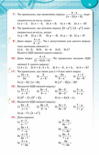 11
7°.	 Чи правильно, що знаменник виразу
( )( )
4
1 3
x
x x
−
− +
пере-
творюється на нуль, якщо:
1) 1
x = ; 2) 1
x = − ; 3) 3
x = ; 4) 0
x = ; 5) 3
x = − ?
8°.	 Чи правильно, що дільник виразу ( ) ( )
2 2
3 : 4
y y
+ − пере-
творюється на нуль, якщо:
1) 0
y = ; 2) 2
y = ; 3) 3
y = − ; 4) 2
y = − ; 5) 4
y = ?
9°.	 Дано вираз 2
4
4
x
x
+
−
. Чи є допустимим для даного виразу
таке значення змінної x:
1) 4; 2) –2; 3) 0; 4) –4; 5) 2; 6) 1?
Назвіть ОДЗ змінної даного виразу.
10°.	 Дано вираз
( )( )
4
1 2
b
b b
+
− +
. Чи правильно вказано ОДЗ
змінної b даного виразу:
1) 1
b ≠ ; 2) 2
b ≠ , 1
b ≠ ; 3) 2
b ≠ − , 1
b ≠ ; 4) 2
b ≠ − ?
11°.	 Чи правильно, що лише для x ≠ 3 має зміст вираз:
1)
15
3
x
x
+
;	 2)
3
3
x +
;	 3)
2
3
x
x
−
−
;	 4)
1
2 6
x
x
+
−
;
5) ( ) ( )
3 : 3
x x
− + ;		 6) ( )( )
2
3 3
x x
− − ?
12°.	 Визначте ОДЗ змінної виразу:
1)
2 1
2
x
x
+
−
;	 2)
3 1
3
c
c
−
−
;	 3)
5 2
5 5
b
b
+
−
;	 4)
5
5
y
y
−
+
;
5) ( ) ( )
2 2
1 : 1
b b
− + ;		 6) ( )( )
4 4
c c
+ − .
13°.	 Визначте ОДЗ змінної виразу:
1)
2 3
1
x
x
−
+
;	 2)
3 2
2
a
a
+
−
;	 3)
5 1
3 3
z
z
+
+
;	 4)
7
7
y
y
−
+
;
5) ( ) ( )
2
7 : 1
a a
− + .
14°.	 Дано вирази:
1)
1
*
a
a
−
−
;
2)
2 1
*
a
a
+
−
;
3)
2
2 *
a
a
+
−
;
4)
5
* 3
a
a
+
−
;
5)
3 5
4 *
a
a
−
−
;
6)
3
* 2
a
a
+
;
7)
2 1
*
a
a
−
+
;
8)
5
* 3
a
a
+
;
 