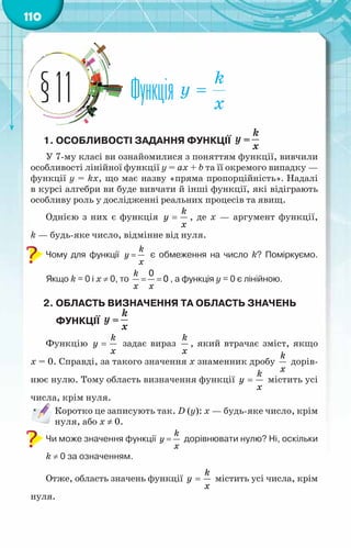 110
Функція
§11
1. Особливості задання функції
У 7-му класі ви ознайомилися з поняттям функції, вивчили
особливості лінійної функції у = ах + b та її окремого випадку —
функції у = kх, що має назву «пряма пропорційність». Надалі
в курсі алгебри ви буде вивчати й інші функції, які відіграють
особливу роль у дослідженні реальних процесів та явищ.
Однією з них є функція
k
y
x
= , де х — аргумент функції,
k — будь-яке число, відмінне від нуля.
Чому для функції
k
y
x
= є обмеження на число k? Поміркуємо.
Якщо k = 0 і х ≠ 0, то
k
x x
= =
0
0 , а функція у = 0 є лінійною.
2. Область визначення ТА область значень
функції
Функцію
k
y
x
= задає вираз
k
x
, який втрачає зміст, якщо
х = 0. Справді, за такого значення х знаменник дробу
k
x
дорів-
нює нулю. Тому область визначення функції
k
y
x
= містить усі
числа, крім нуля.
Коротко це записують так. D (у): х — будь-яке число, крім
нуля, або х ≠ 0.
Чи може значення функції
k
y
x
= дорівнювати нулю? Ні, оскільки
k ≠ 0 за означенням.
Отже, область значень функції
k
y
x
= містить усі числа, крім
нуля.
 