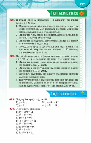 127
Проявітькомпетентність
427.	 Відстань між Миколаєвом і Полтавою становить
близько 400 км.
1.	 Запишіть функцію, що описує залежність часу, за
який автомобіль має подолати відстань між цими
містами, від швидкості автомобіля.
2.	 Визначте час, якщо швидкість автомобіля дорів-
нює 80 км/год; 100 км/год.
3.	 Визначте швидкість автомобіля, якщо на дорогу
він витратив 5 год; 4 год.
4.	 Побудуйте графік одержаної функції, узявши за
одиничний відрізок на осі абсцис — 20 км/год,
а на осі ординат — 1 год.
428.	 Дачні ділянки мають форму прямокутника, із пло-
щею 500 м2
; х — довжина ділянки, у — її ширина.
1.	 Визначте ширину ділянки, якщо довжина ділян-
ки дорівнює 50 м; 25 м.
2.	 Визначте довжину ділянки, якщо ширина ділян-
ки дорівнює 10 м; 20 м.
3.	 Запишіть функцію, що описує залежність ширини
ділянки від її довжини.
4. Побудуйте графік залежності ширини ділянки від
її довжини, узявши на обох осях координат одна-
ковий одиничний відрізок, що відповідає 50 м.
429.	 Побудуйте графік функції:
1) y = 2;			 3) y = –4x – 6;
2) y = 2x;		 4) y = 5x – 10.
430.	 Розв’яжіть рівняння:
1) x2
– 100 = 0;
2) x2
– 64 = 0;
3) 4x2
– 9 = 0;
4) (x – 1)2
– 4 = 0;
5) x2
– 6x = 0;
6) 25x2
– 5x = 0;
7) x2
+ 6 = 0;
8) 25x2
+ 1 = 0.
Задачінаповторення
 