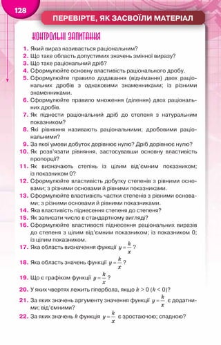 Перевірте, як засвоїли матеріал
128
Контрольні запитання
1.	Який вираз називається раціональним?
2.	Що таке область допустимих значень змінної виразу?
3.	Що таке раціональний дріб?
4.	Сформулюйте основну властивість раціонального дробу.
5.	Сформулюйте правило додавання (віднімання) двох раціо­
нальних дробів з однаковими знаменниками; із різними	
знаменниками.
6.	Сформулюйте правило множення (ділення) двох раціональ-
них дробів.
7.	Як піднести раціональний дріб до степеня з натуральним	
показником?
8.	Які рівняння називають раціональними; дробовими раціо-
нальними?
9.	За якої умови добуток дорівнює нулю? Дріб дорівнює нулю?
10.	Як розв’язати рівняння, застосувавши основну властивість
пропорції?
11.	Як визначають степінь із цілим від’ємним показником;	
із показником 0?
12.	Сформулюйте властивість добутку степенів з рівними осно-
вами; з різними основами й рівними показниками.
13.	Сформулюйте властивість частки степенів з рівними основа-
ми; з різними основами й рівними показниками.
14.	Яка властивість піднесення степеня до степеня?
15.	Як записати число в стандартному вигляді?
16.	Сформулюйте властивості піднесення раціональних виразів
до степеня з цілим від’ємним показником; із показником 0;	
із цілим показником.
17.	Яка область визначення функції
k
y
x
= ?
18.	Яка область значень функції
k
y
x
= ?
19.	Що є графіком функції
k
y
x
= ?
20.	У яких чвертях лежить гіпербола, якщо k > 0 (k < 0)?
21.	За яких значень аргументу значення функції
k
y
x
= є додатни-
ми; від’ємними?
22.	За яких значень k функція
k
y
x
= є зростаючою; спадною?
 