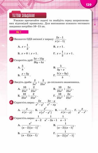 129
ТЕСТОВІ ЗАВДАННЯ
Уважно прочитайте задачі та знайдіть серед запропонова-
них відповідей правильну. Для виконання кожного тестового
завдання потрібно 10–15 хв.
▶ ▶ ▶ ▶ ▶ ▶ № 1
1° 	Визначте ОДЗ змінної x виразу
( )
2 1
1
x
x x
−
−
.
		 А.
1
2
x ≠ .	 В. 1
x ≠ .
		 Б. 0
x ≠ і 1
x ≠ .	 Г.
1
2
x ≠ і 1
x ≠ .
2° 	Скоротіть дріб
5 15
3
x y
by bx
+
+
.
		 А.
5
b
.	 В.
5
3y x
+
.
		 Б.
3
x y
b
+
.	 Г.
( )
5 3
x y
b
+
.
3° 	Зведіть дроби 3
2
5x
і 2
2
25x
до спільного знаменника.
		 А. 2
10
25x
і 2
2
25x
.	 В. 3
10
25x
і 3
2
25
x
x
.
		 Б. 3
10
25x
і 3
2
25x
.	 Г. 2
10
25x
і 2
2
25
x
x
.
4 	Спростіть вираз 2 2 2
2 2
x x y
x y x xy
−
−
− −
.
		 А.
( )
y
x x y
−
. Б.
( )
2
2 2
y
x x y
−
. В.
( )
y
x x y
−
+
. Г. 2 2
y
y x
−
.
5* 	Спростіть вираз − −
− − + −
a a a a
2
1 1 1
2 2 1 1
.
		 А.
( )( )
− −
a
a a
2
2
2 1
.	 В.
( )( )
− −
a a
2
1
2 1
.
		 Б.
( )( )
− −
a
a a
2 1
. 	 Г.
( )( )
− −
a a2
1
2 1
.
 