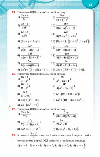 13
21.	 Визначте ОДЗ кожної змінної виразу:
1)
2
2
a c
ac
+
;	 9)
( )
2 3
3
1
ac
a c
+
;
2) 2
3
4
b a
ab
−
;	 10)
( ) ( )
2
5
2 5 1
bc
b c
− −
;
3) 2
5
5
c b
b c
+
;	 11)
( ) ( )
2
7
3 2 2
ac
a c
− +
;
4) ( ) 3
3 : 4
x y xy
+ ;	 12) ( ) ( ) ( )
( )
− + −
2 2
3 : 2 3
y x x y ;
5)
( )( )
2
2 1 1
ac
a c
− +
;	 13)
( )( )
3
2 5 3 4
xy
x x
− +
;
6)
( )( )
3
4 2 3
ab
a b
− +
;	 14)
( )( )
4
5 3 4 3 2
ax
a x
− +
;
7)
( )( )
5
5 4 3
bc
b c
− −
;	 15)
( )( )
5
6 4 1 1 4
c
b c
− −
;
8) ( )( )
( )
− −
2
2 : 3 4
x y x y ;	 16) ( )( )
( )
− −
2 : 3 4 5 3
cd d c .
22.	 Визначте ОДЗ кожної змінної виразу:
1) 2
2 1
4
a
a
+
−
;	 6) 2
2
2 1
a
a a
− +
;
2) 2
3 2
9
b
b
−
−
;	 7)
( )
2
3
4 6 9
b
b b
− +
;
3) 2
5
25
cb
b −
;	 8) ( )
2
5 : 25 10
c b b
+ + ;
4) ( )
2
3 : 16
xy x − ;	 9) ( )
2 2
5 : 12 12 3
x x x
+ + .
5) ( )
2
2 : 3 75
y y − ;
23.	 Визначте ОДЗ кожної змінної виразу:
1)
2 3
7
b c
bc
−
;	 4)
( )( )
6
3 8 2 6
xy
x x
− +
;
2)
( )( )
2
2 1 2
x y
x y
− +
;	 5) 2
2
27 3
a
a −
;
3) ( )
( )
2
3 : 2
ab a b
− ;	 6) ( )
2
3 : 8 16
y y y
− + .
24.	 У  записі
2
3
*
a
+
замість * підставте такий вираз, щоб в
одержаному виразі ОДЗ змінної a набувала вигляду:
1) 2
a ≠ ; 2) 3
a ≠ − ; 3) 0,5
a ≠ ; 4) 0,4
a ≠ ; 5)
2
3
a ≠ − .
 