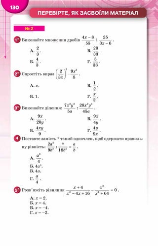 Перевірте, як засвоїли матеріал
130
▶ ▶ ▶ ▶ ▶ ▶ № 2
1° 	Виконайте множення дробів
4 8
55
x −
і
25
3 6
x −
.
		 А.
2
3
.	 В.
20
33
.
		 Б.
4
3
.	 Г.
5
33
.
2° 	Спростіть вираз
2 3
2 9
3 8
x
x
 
⋅
 
 
.
		 А. x.	 В.
1
2
.
		 Б. 1.	 Г.
2
x
.
3° 	Виконайте ділення:
3 3 2 4
7 28
:
5 45
x y x y
a a
.
		 А.
9
20
x
y
.	 В.
9
4
x
y
.
		 Б.
4
9
xy
.	 Г.
4
9
y
x
.
4 	Поставте замість * такий одночлен, щоб одержати правиль-
ну рівність:
2
3 2
2 *
:
9 18
a a
b b b
= .
		 А.
3
4
a
.	
		 Б. 4a3
.
		 В. 4a.
		 Г.
4
a
.
5* 	Розв’яжіть рівняння
2
2 3
4
0
4 16 64
x x
x x x
+
− =
− + +
.
		 А. x = 2.
		 Б. x = 4.
		 В. x = –4.
		 Г. x = –2.
 