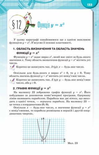 133
Функціяy = x2
§12
У цьому параграфі ознайомимося ще з однією важливою
функцією y = x2
. З’ясуємо її основні властивості.
1. Область визначення ТА область значень
функції y = x2
Функцію y = x2
задає вираз x2
, який має зміст за будь-якого
значення х. Тому область визначення функції y = x2
містить усі
числа.
Коротко це записують так. D (у): х — будь-яке число.
Оскільки для будь-якого х вираз x2
≥ 0, то y ≥ 0. Тому
область значень функції y = x2
містить усі невід’ємні числа.
Коротко це записують так. Е (у): у — будь-яке невід’ємне
число, або y ≥ 0.
2. Графік функції y = x2
На малюнку 23 зображено графік функції y = x2
. Його
побудовано за допомогою комп’ютерної програми. Одержану
лінію називають параболою. Парабола має дві вітки, що вихо-
дять з однієї точки, — вершини параболи. На малюнку 23 —
це точка з координатами (0; 0).
Оскільки х — будь-яке число, а значення функції y = x2
є невід’ємними, то парабола розміщена в першій і другій коор-
динатних чвертях.
Мал. 23
 