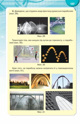 137
2. Доведено, що струмінь води фонтану рухається параболою
(мал. 29).
    
Мал. 29
Траєкторія тіла, яке кинули під кутом до горизонту, є парабо-
лою (мал. 30).
    
Мал. 30
Крім того, на параболу можна натрапити й у повсякденному
житті (мал. 31).
         
    
Мал. 31
 
